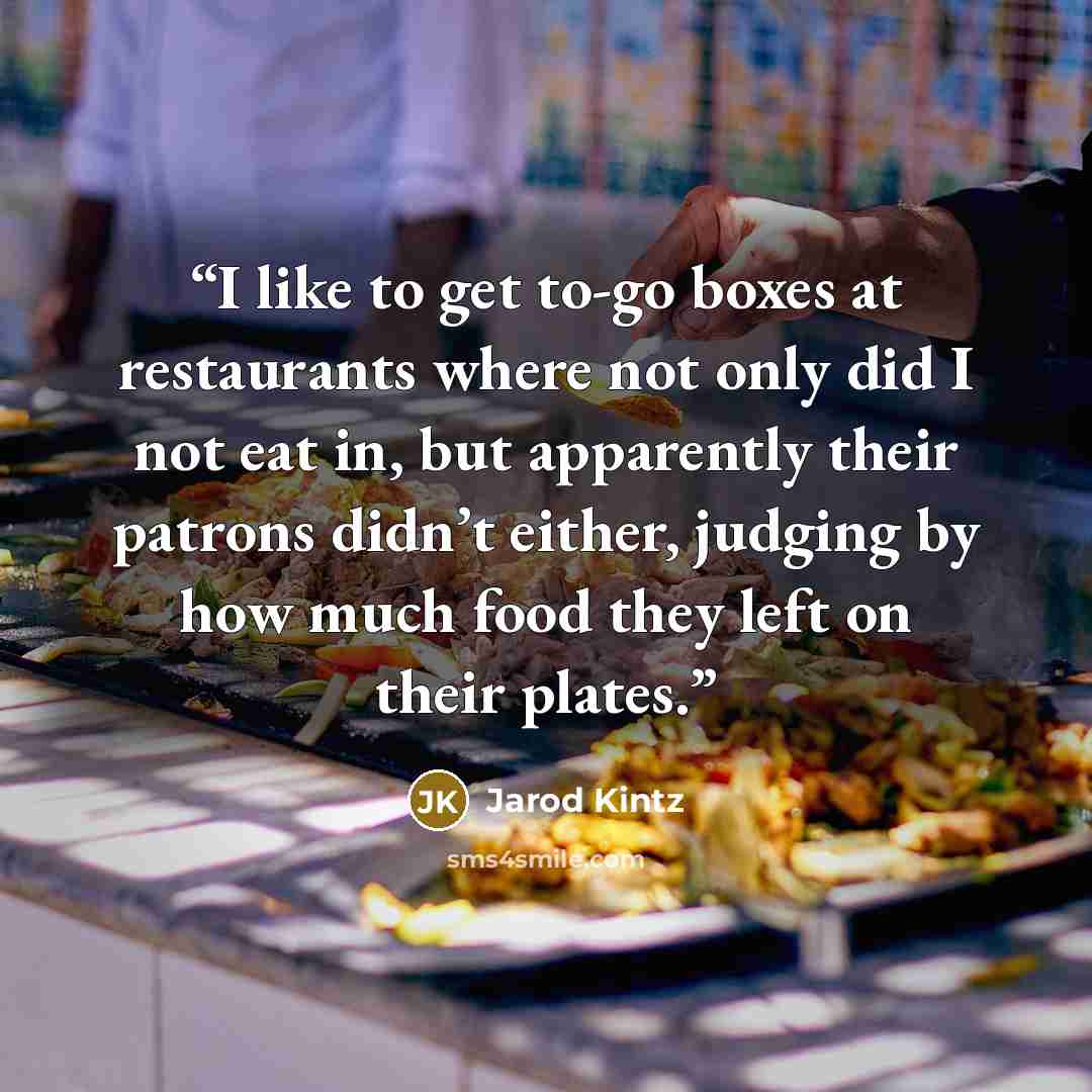 “I like to get to-go boxes at restaurants where not only did I not eat in, but apparently their patrons didn’t either, judging by how much food they left on their plates.” quote by Jarod Kintz