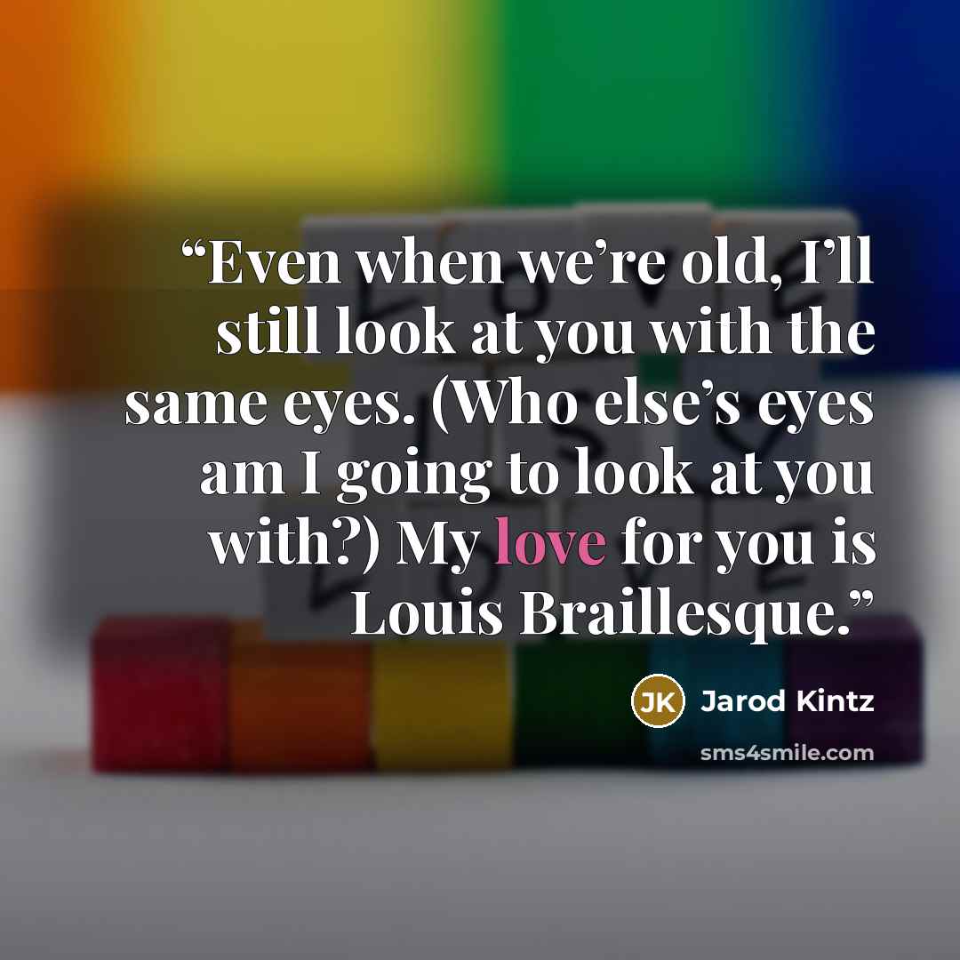 “Even when we’re old, I’ll still look at you with the same eyes. (Who else’s eyes am I going to look at you with?) My love for you is Louis Braillesque.” quote by Jarod Kintz