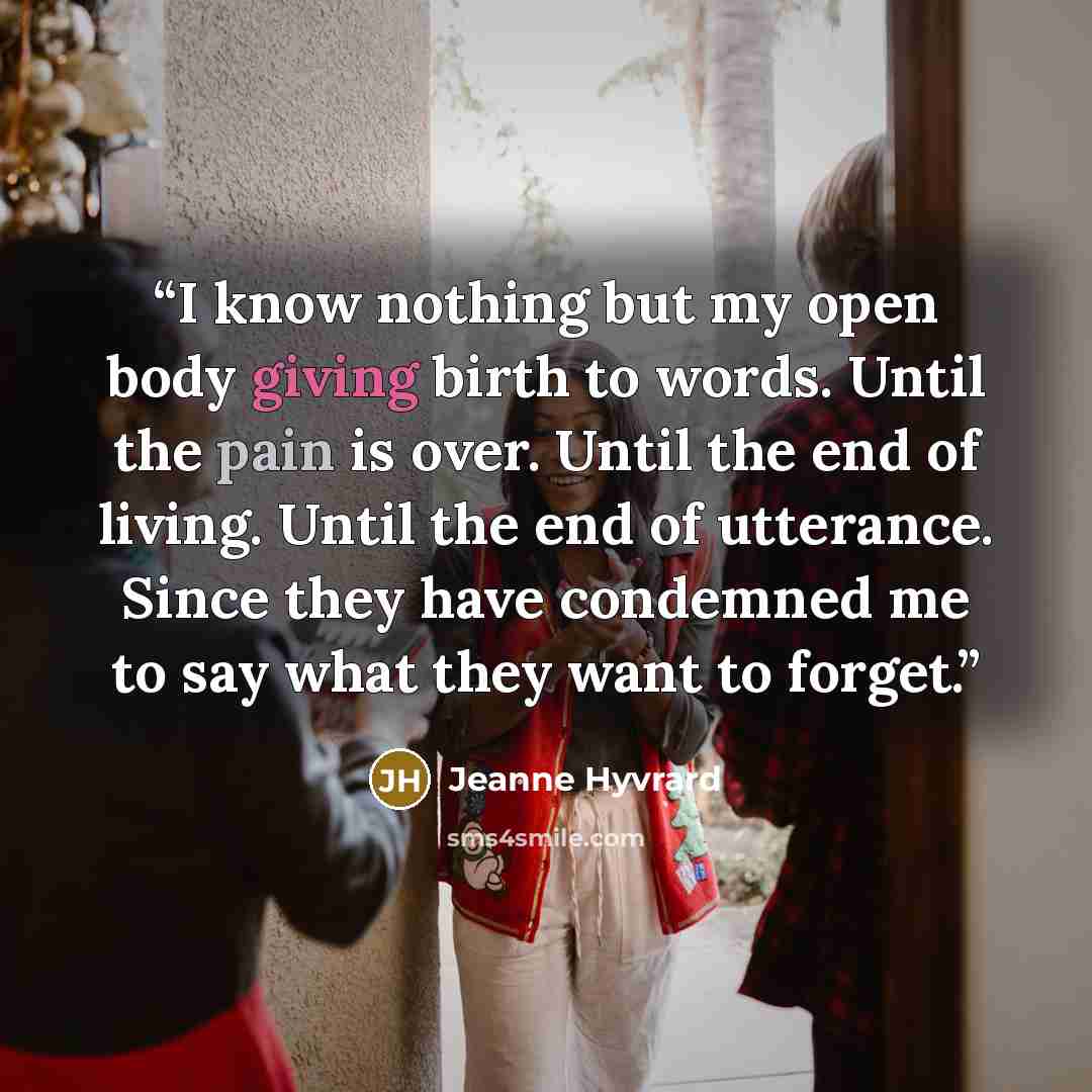 “I know nothing but my open body giving birth to words. Until the pain is over. Until the end of living. Until the end of utterance. Since they have condemned me to say what they want to forget.” quote by Jeanne Hyvrard