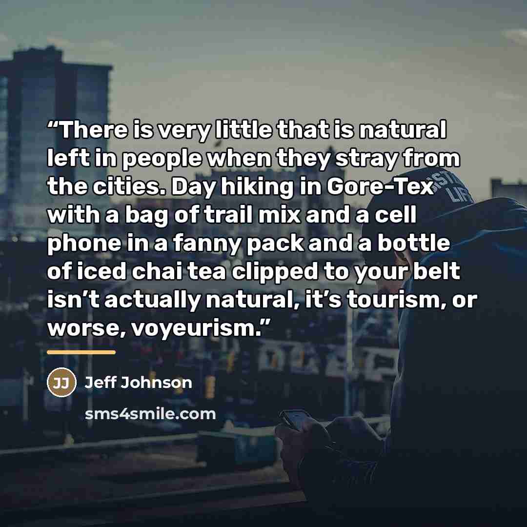 “There is very little that is natural left in people when they stray from the cities. Day hiking in Gore-Tex with a bag of trail mix and a cell phone in a fanny pack and a bottle of iced chai tea clipped to your belt isn’t actually natural, it’s tourism, or worse, voyeurism.” quote by Jeff Johnson