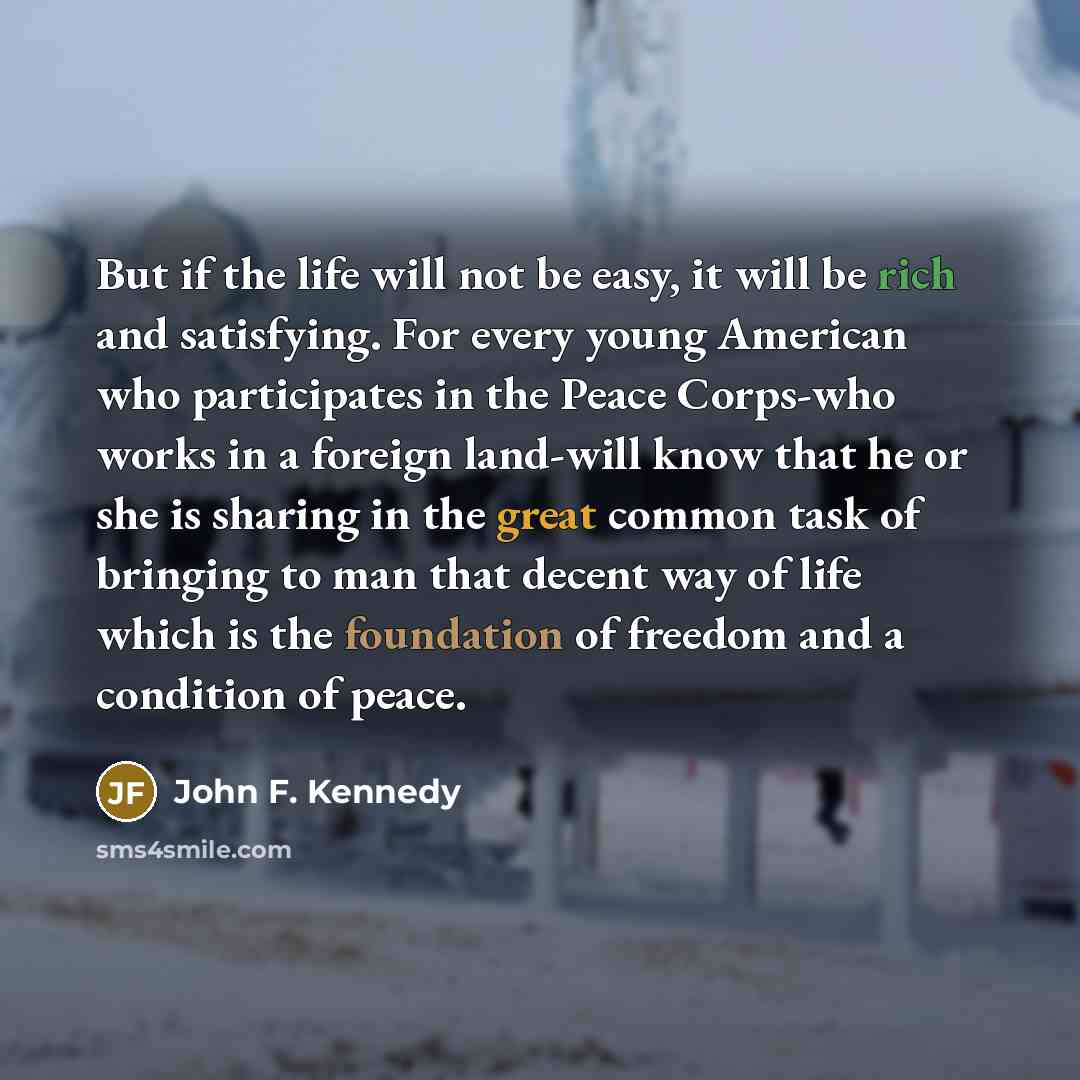 “But if the life will not be easy, it will be rich and satisfying. For every young American who participates in the Peace Corps-who works in a foreign land-will know that he or she is sharing in the great common task of bringing to man that decent way of life which is the foundation of freedom and…” quote by John F. Kennedy
