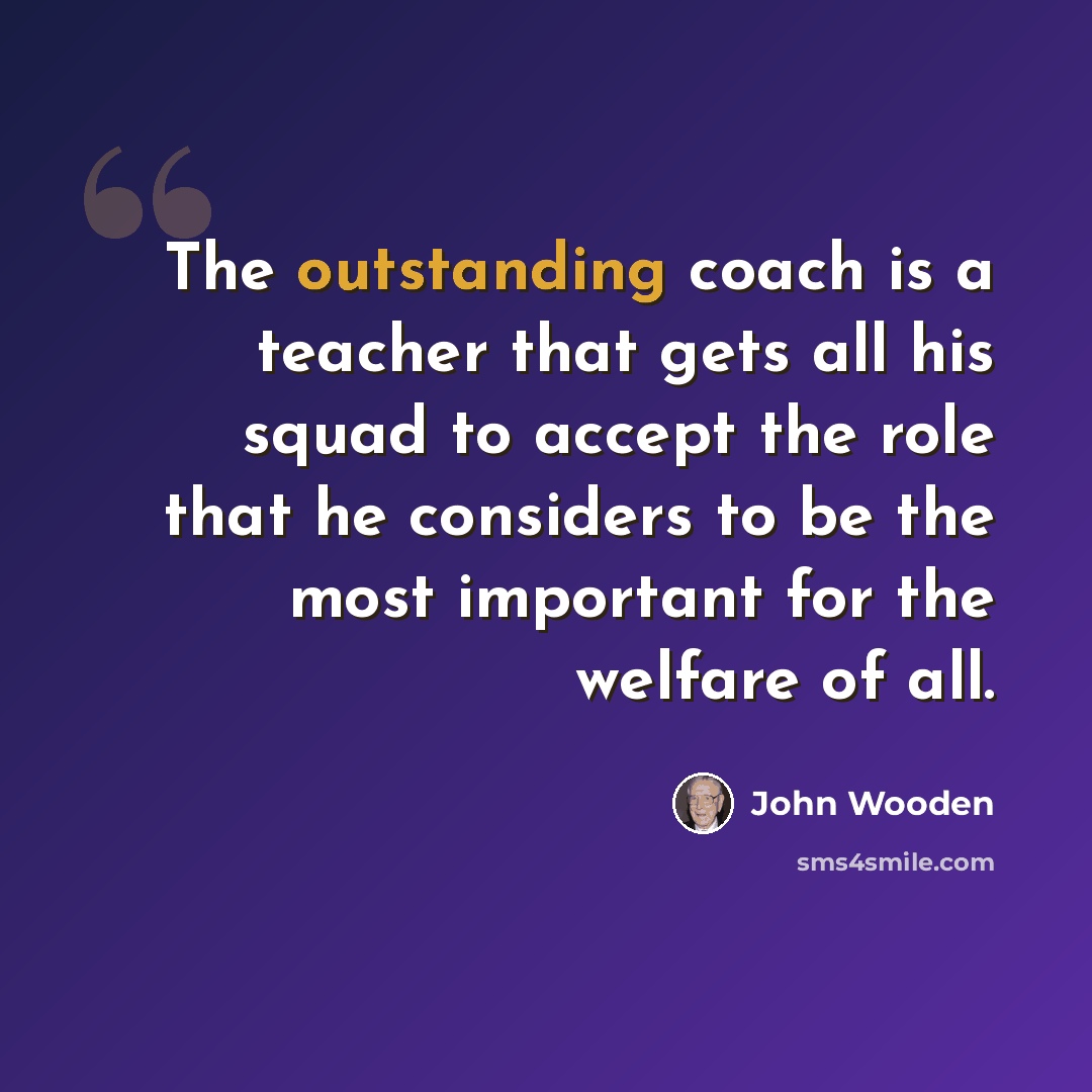 “The outstanding coach is a teacher that gets all his squad to accept the role that he considers to be the most important for the welfare of all.” quote by John Wooden