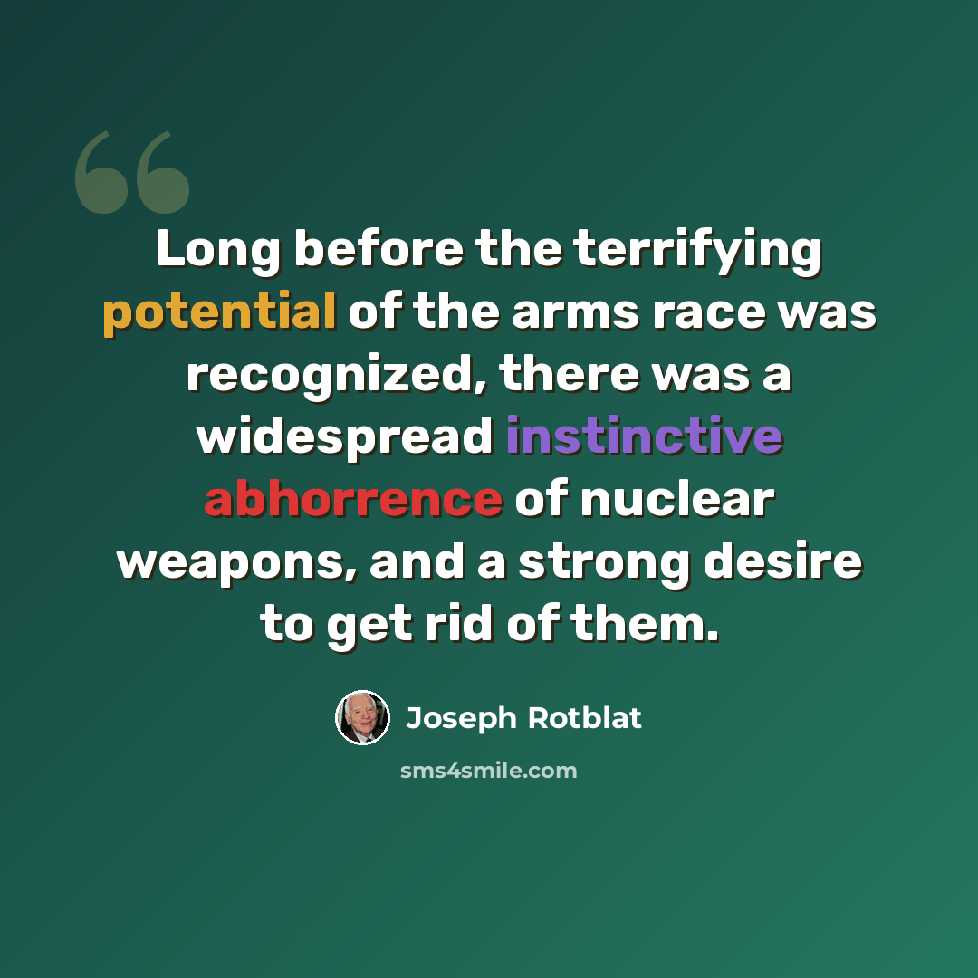 “Long before the terrifying potential of the arms race was recognized, there was a widespread instinctive abhorrence of nuclear weapons, and a strong desire to get rid of them.” quote by Joseph Rotblat