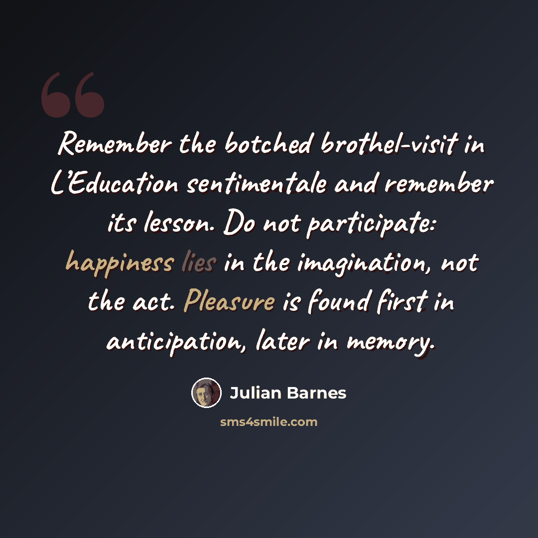 “Remember the botched brothel-visit in L’Education sentimentale and remember its lesson. Do not participate: happiness lies in the imagination, not the act. Pleasure is found first in anticipation, later in memory.” quote by Julian Barnes