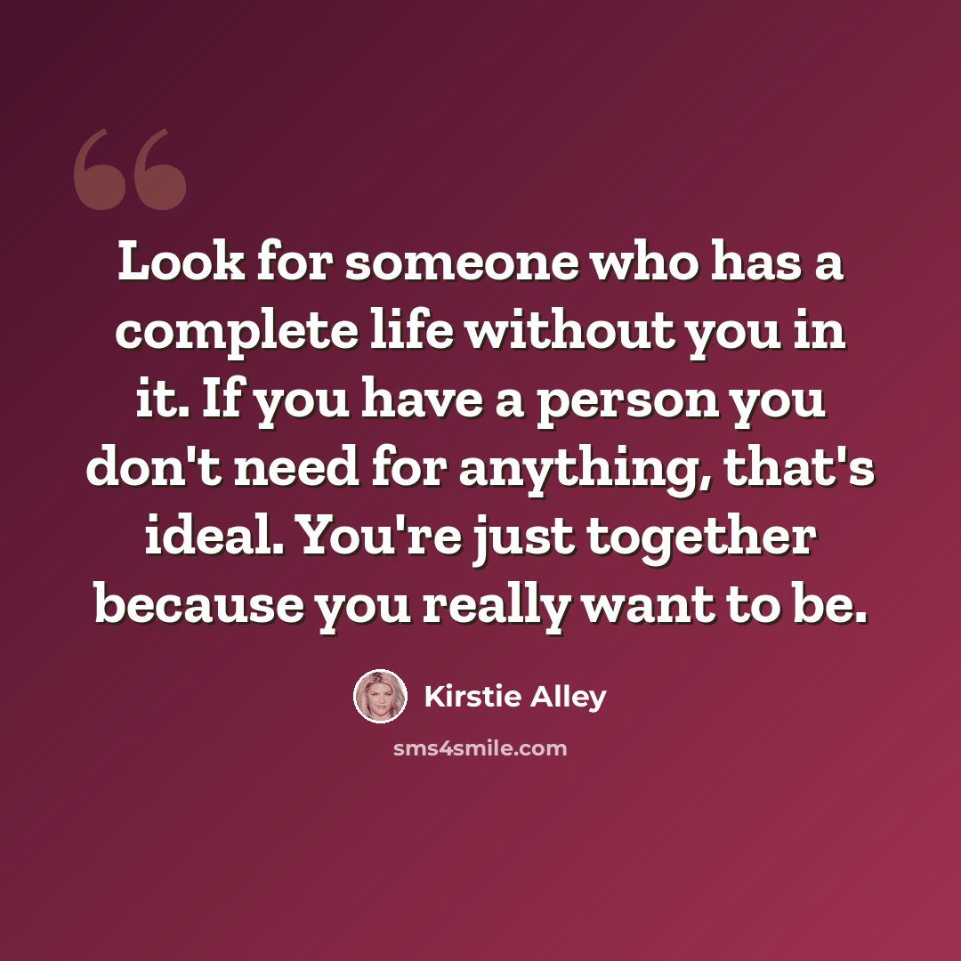 “Look for someone who has a complete life without you in it. If you have a person you don't need for anything, that's ideal. You're just together because you really want to be.” quote by Kirstie Alley