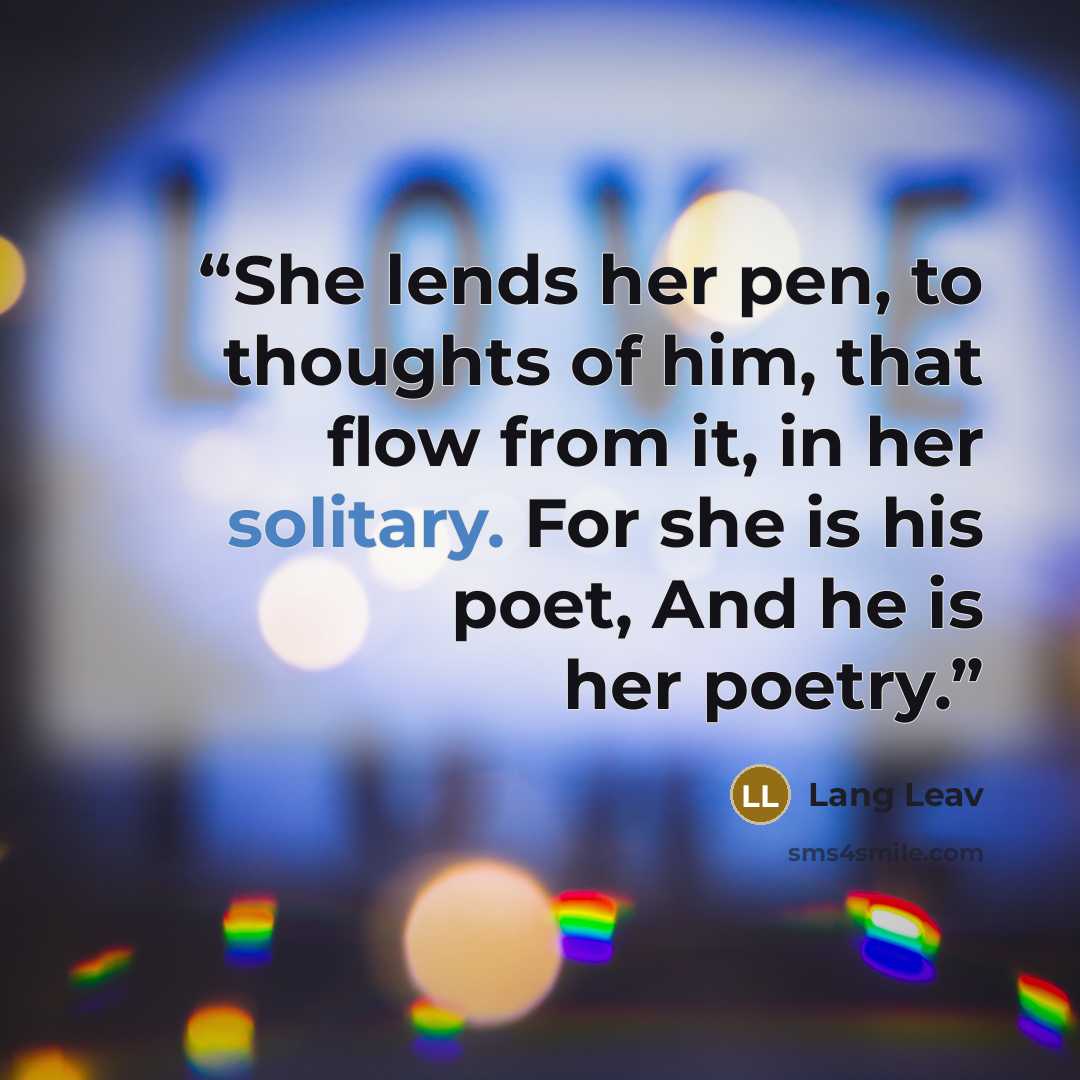 “She lends her pen, to thoughts of him, that flow from it, in her solitary. For she is his poet, And he is her poetry.” quote by Lang Leav