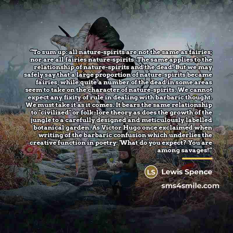 “To sum up: all nature-spirits are not the same as fairies; nor are all fairies nature-spirits. The same applies to the relationship of nature-spirits and the dead. But we may safely say that a large proportion of nature-spirits became fairies, while quite a number of the dead in some areas seem to…” quote by Lewis Spence