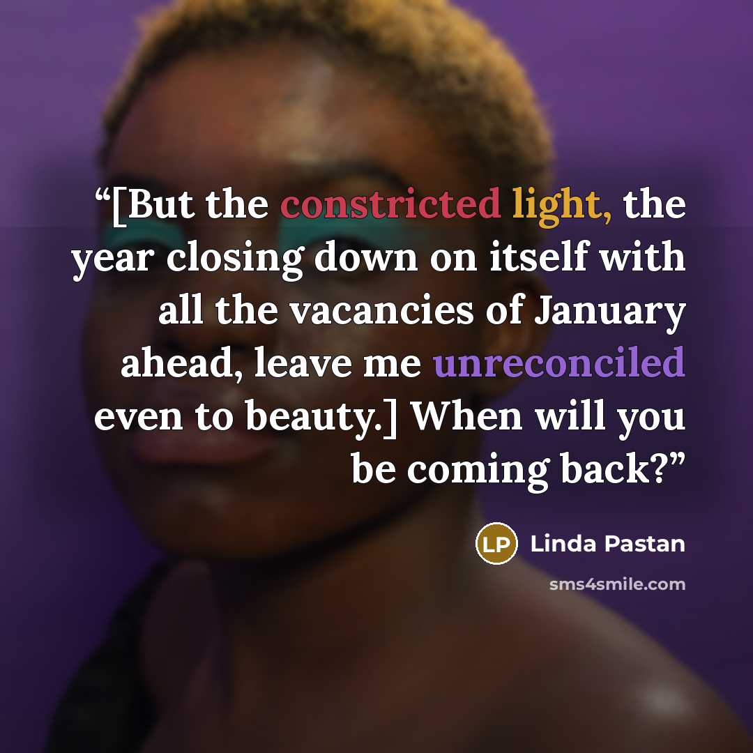 “[But the constricted light, the year closing down on itself with all the vacancies of January ahead, leave me unreconciled even to beauty.] When will you be coming back?” quote by Linda Pastan
