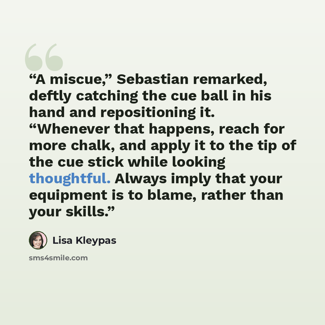 “A miscue,” Sebastian remarked, deftly catching the cue ball in his hand and repositioning it. “Whenever that happens, reach for more chalk, and apply it to the tip of the cue stick while looking thoughtful. Always imply that your equipment is to blame, rather than your skills.” quote by Lisa Kleypas