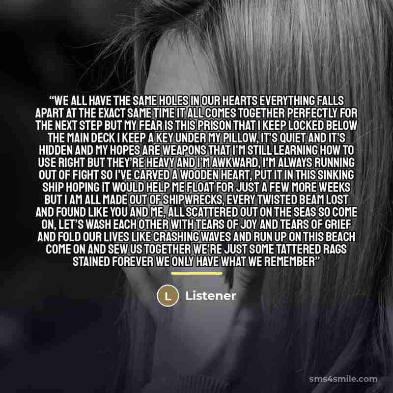 “We all have the same holes in our hearts Everything falls apart at the exact same time It all comes together perfectly for the next step But my fear is this prison that I keep locked below the main deck I keep a key under my pillow, it’s quiet and it’s hidden And my hopes are weapons that I’m…” quote by Listener