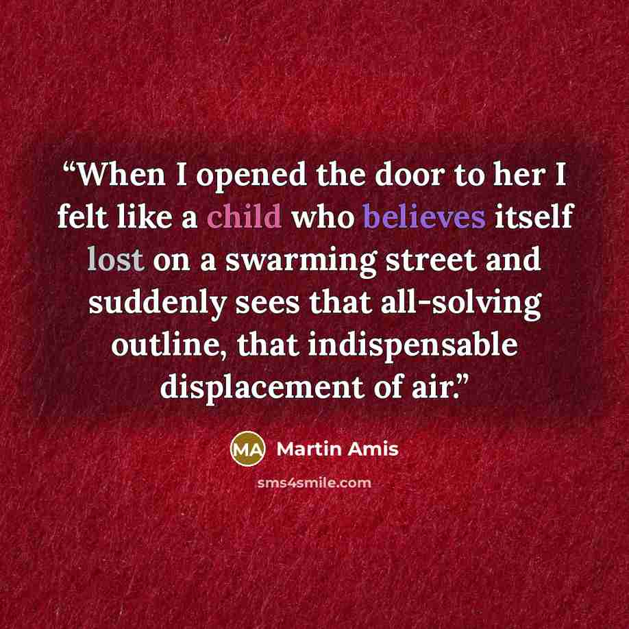 “When I opened the door to her I felt like a child who believes itself lost on a swarming street and suddenly sees that all-solving outline, that indispensable displacement of air.” quote by Martin Amis