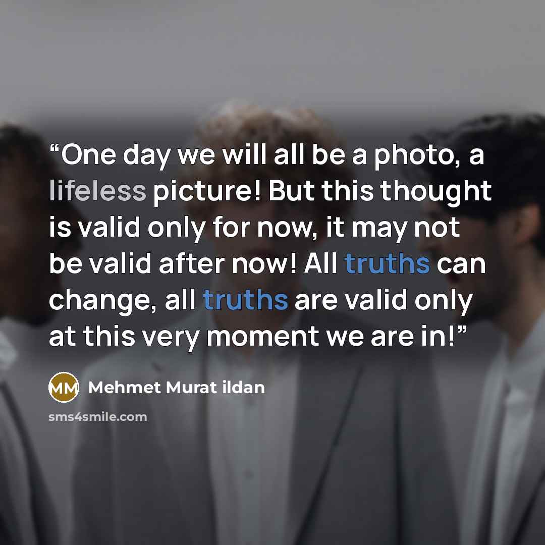 “One day we will all be a photo, a lifeless picture! But this thought is valid only for now, it may not be valid after now! All truths can change, all truths are valid only at this very moment we are in!” quote by Mehmet Murat ildan