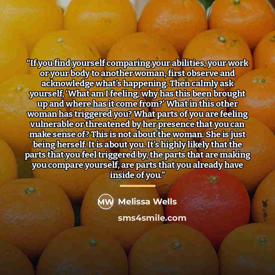 “If you find yourself comparing your abilities, your work or your body to another woman, first observe and acknowledge what’s happening. Then calmly ask yourself, ‘What am I feeling, why has this been brought up and where has it come from?’ What in this other woman has triggered you? What parts of…” quote by Melissa Wells