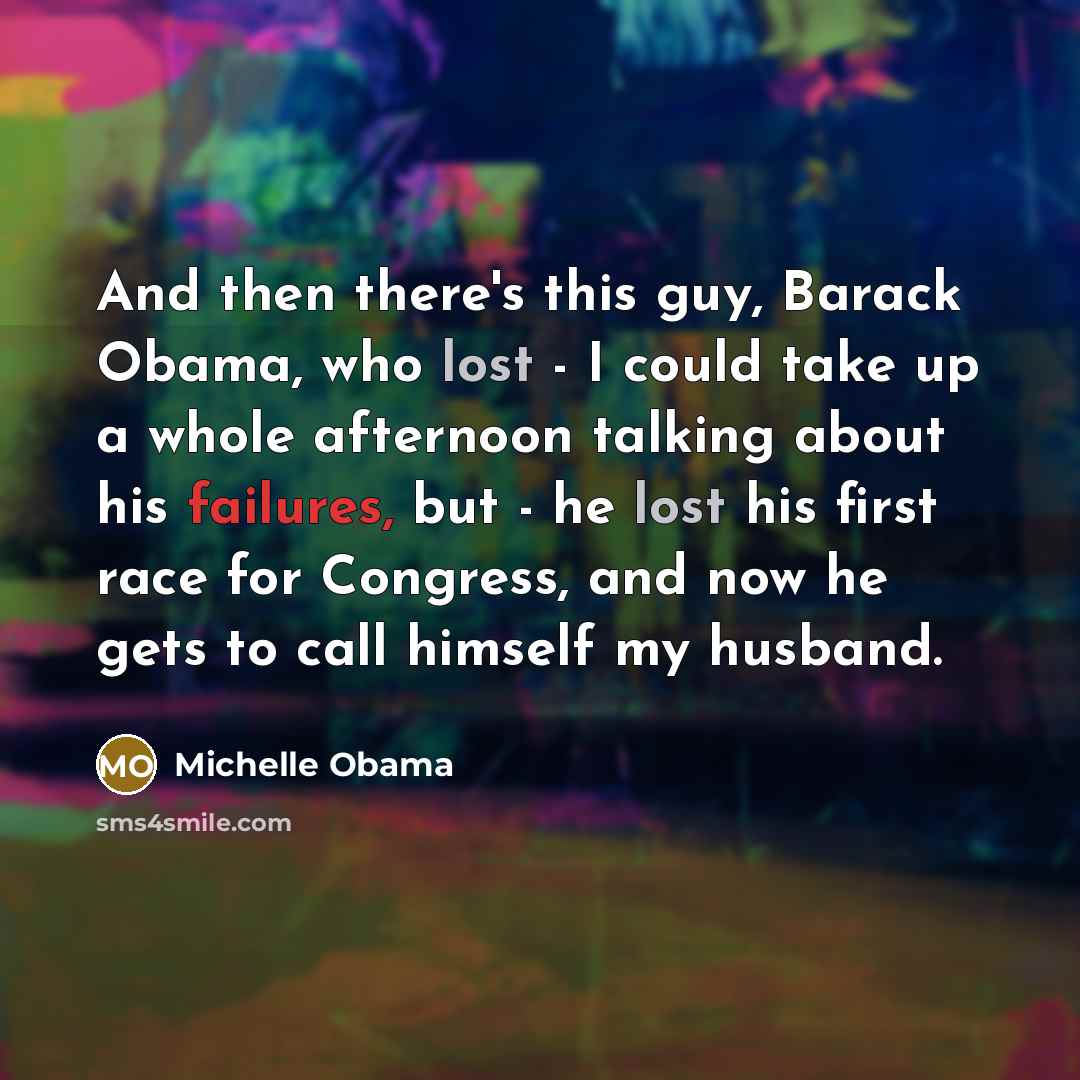“And then there's this guy, Barack Obama, who lost - I could take up a whole afternoon talking about his failures, but - he lost his first race for Congress, and now he gets to call himself my husband.” quote by Michelle Obama