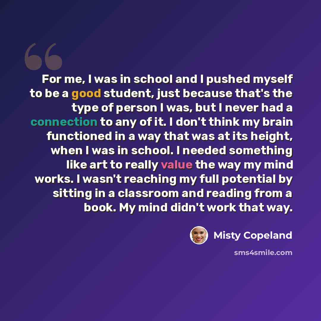 “For me, I was in school and I pushed myself to be a good student, just because that's the type of person I was, but I never had a connection to any of it. I don't think my brain functioned in a way that was at its height, when I was in school. I needed something like art to really value the way my…” quote by Misty Copeland