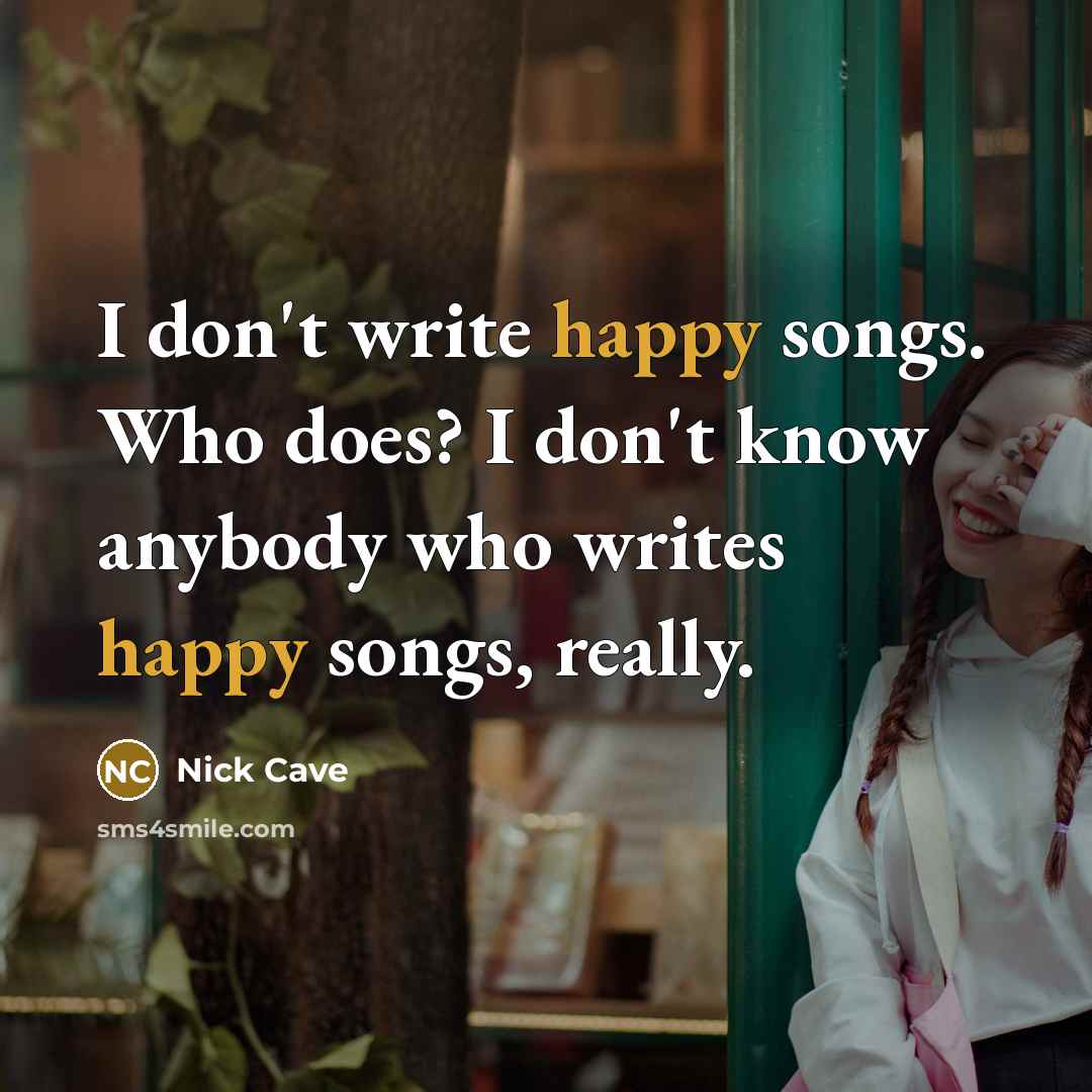 “I don't write happy songs. Who does? I don't know anybody who writes happy songs, really.” quote by Nick Cave