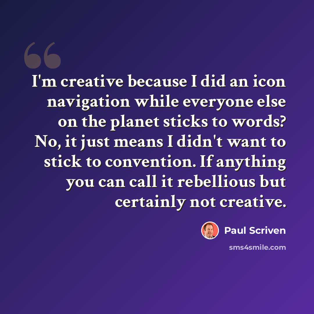 “I'm creative because I did an icon navigation while everyone else on the planet sticks to words? No, it just means I didn't want to stick to convention. If anything you can call it rebellious but certainly not creative.” quote by Paul Scriven