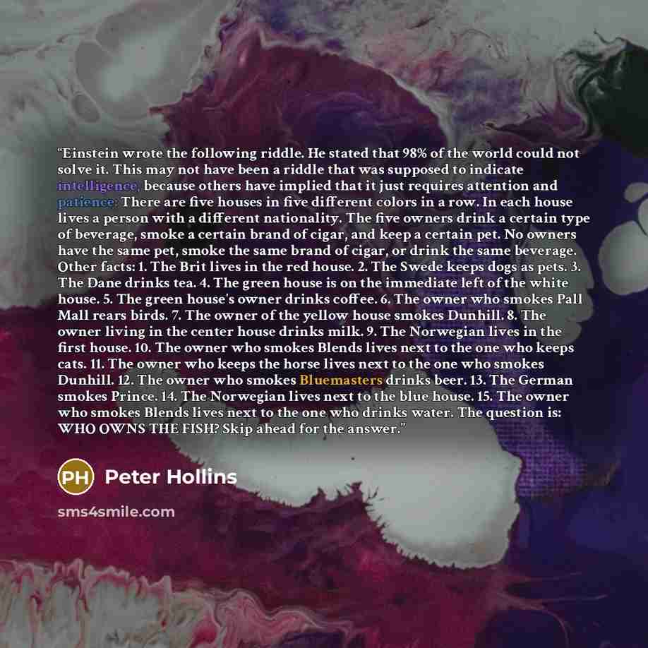 “Einstein wrote the following riddle. He stated that 98% of the world could not solve it. This may not have been a riddle that was supposed to indicate intelligence, because others have implied that it just requires attention and patience: There are five houses in five different colors in a row. In…” quote by Peter Hollins