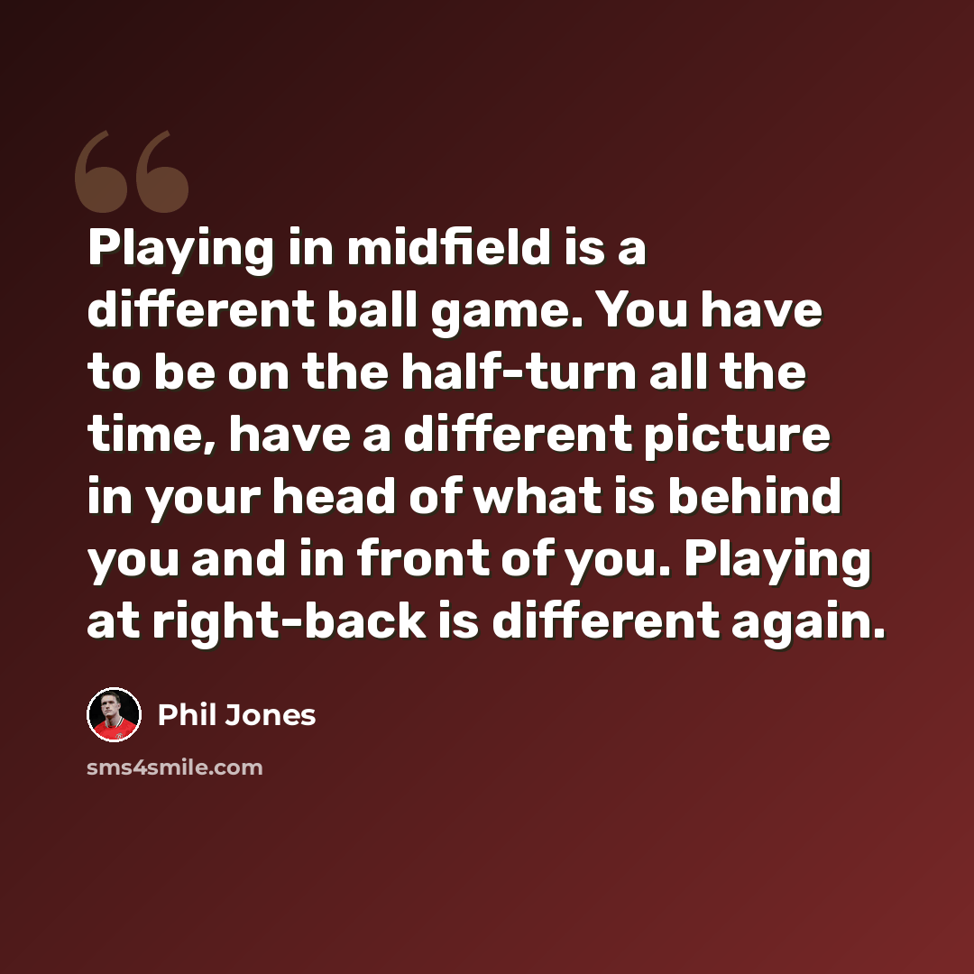 “Playing in midfield is a different ball game. You have to be on the half-turn all the time, have a different picture in your head of what is behind you and in front of you. Playing at right-back is different again.” quote by Phil Jones