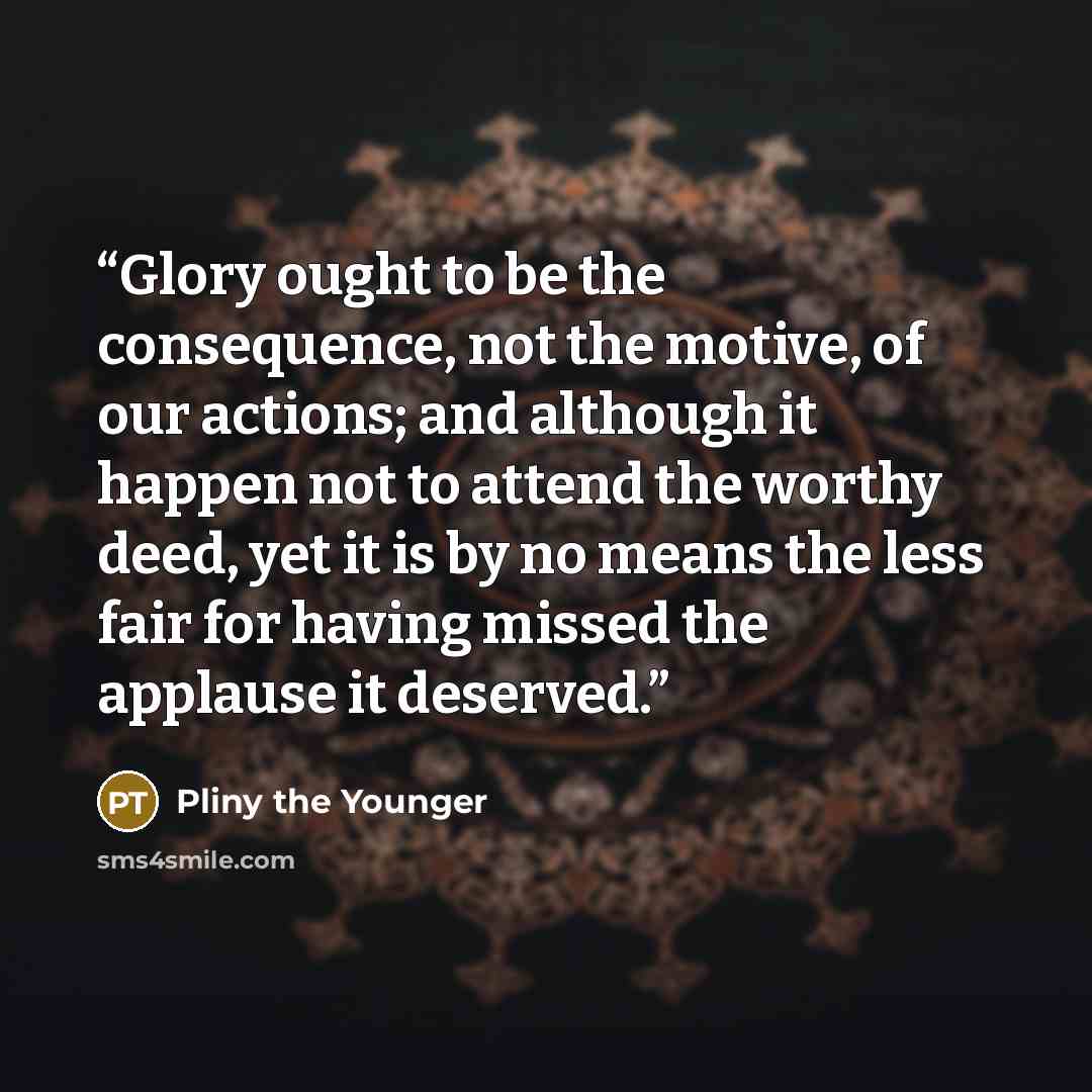 “Glory ought to be the consequence, not the motive, of our actions; and although it happen not to attend the worthy deed, yet it is by no means the less fair for having missed the applause it deserved.” quote by Pliny the Younger