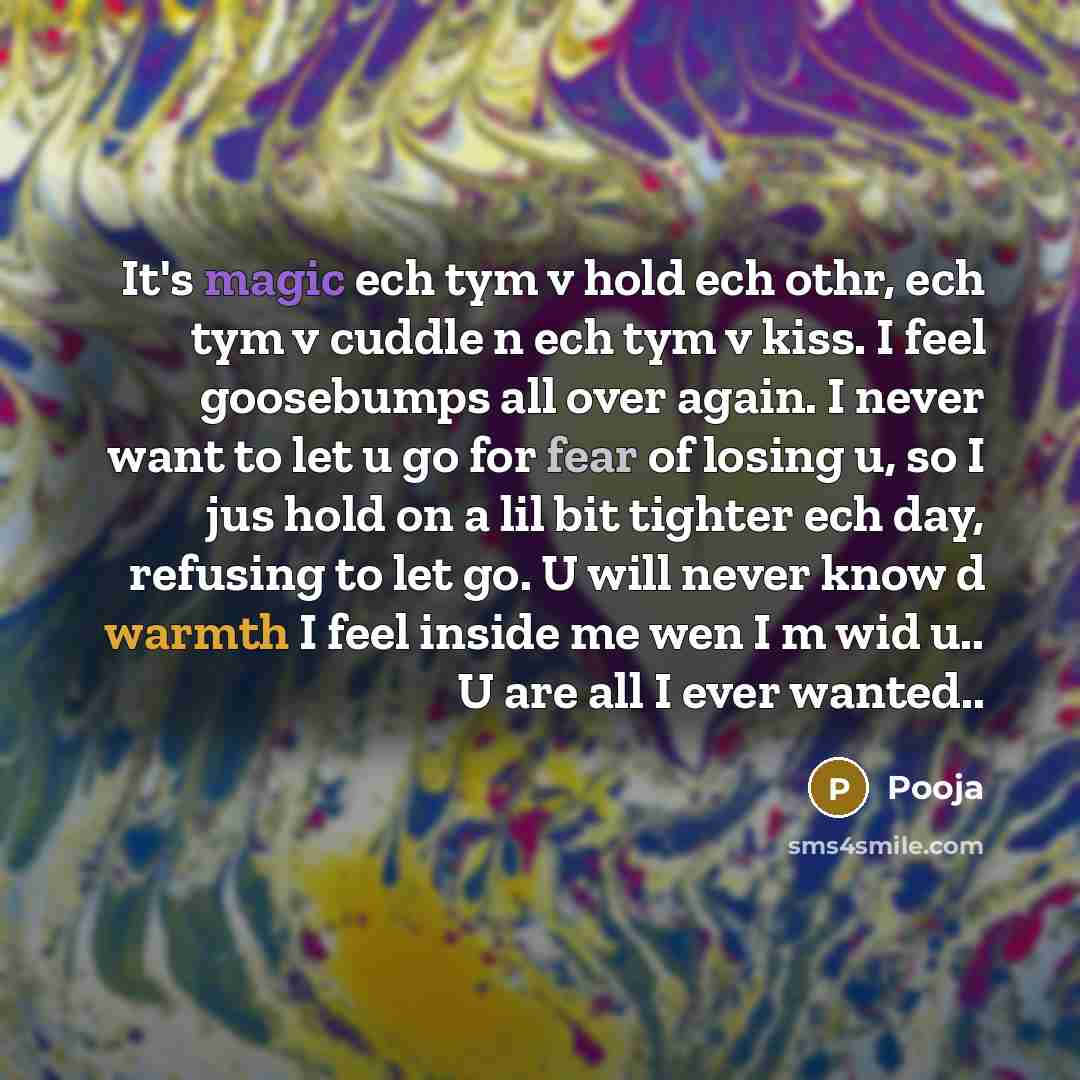 “It's magic ech tym v hold ech othr, ech tym v cuddle n ech tym v kiss. I feel goosebumps all over again. I never want to let u go for fear of losing u, so I jus hold on a lil bit tighter ech day, refusing to let go. U will never know d warmth I feel inside me wen I m wid u.. U are all I ever…” quote by Pooja