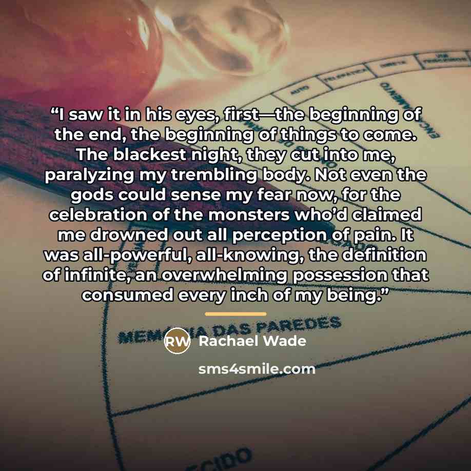 “I saw it in his eyes, first—the beginning of the end, the beginning of things to come. The blackest night, they cut into me, paralyzing my trembling body. Not even the gods could sense my fear now, for the celebration of the monsters who’d claimed me drowned out all perception of pain. It was…” quote by Rachael Wade
