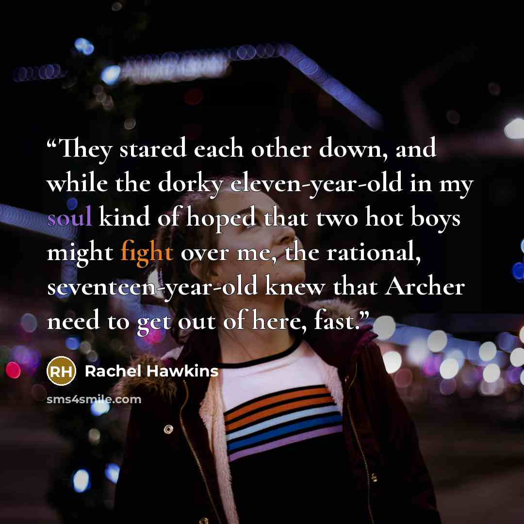 “They stared each other down, and while the dorky eleven-year-old in my soul kind of hoped that two hot boys might fight over me, the rational, seventeen-year-old knew that Archer need to get out of here, fast.” quote by Rachel Hawkins