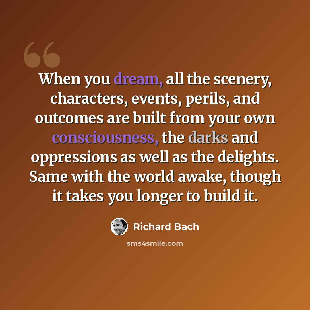 “When you dream, all the scenery, characters, events, perils, and outcomes are built from your own consciousness, the darks and oppressions as well as the delights. Same with the world awake, though it takes you longer to build it.” quote by Richard Bach