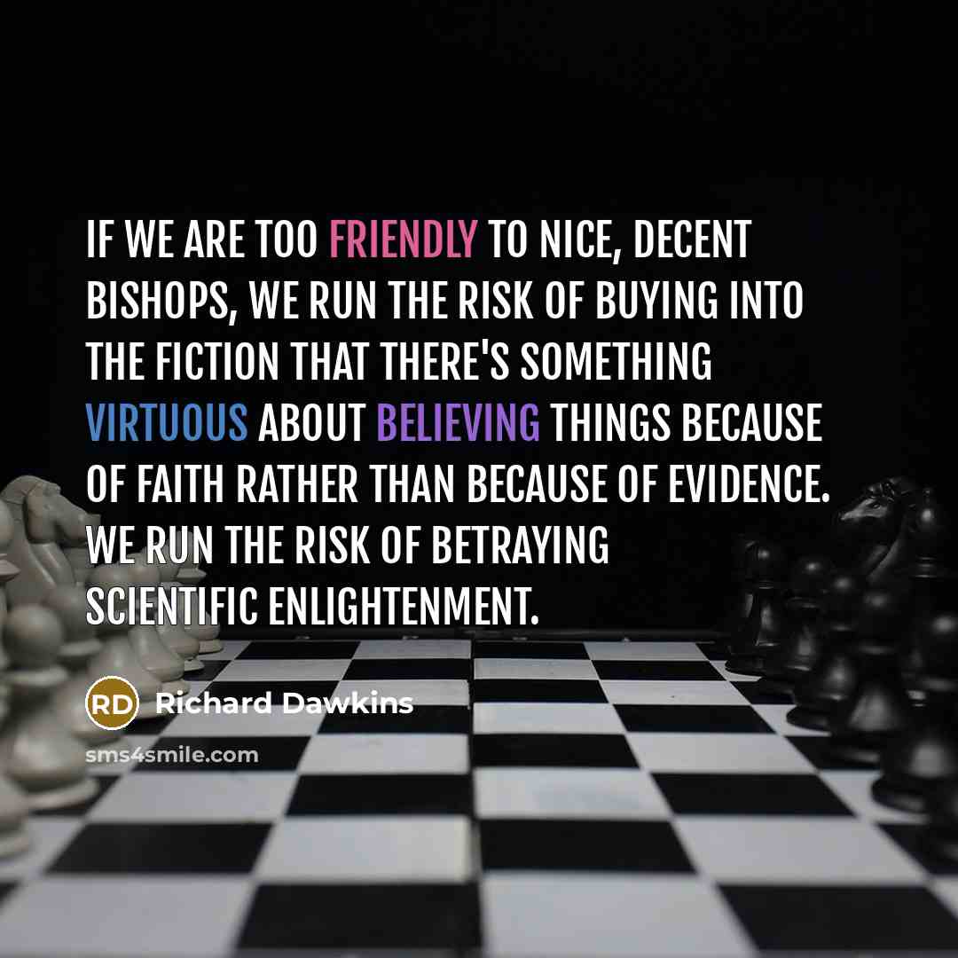 “If we are too friendly to nice, decent bishops, we run the risk of buying into the fiction that there's something virtuous about believing things because of faith rather than because of evidence. We run the risk of betraying scientific enlightenment.” quote by Richard Dawkins
