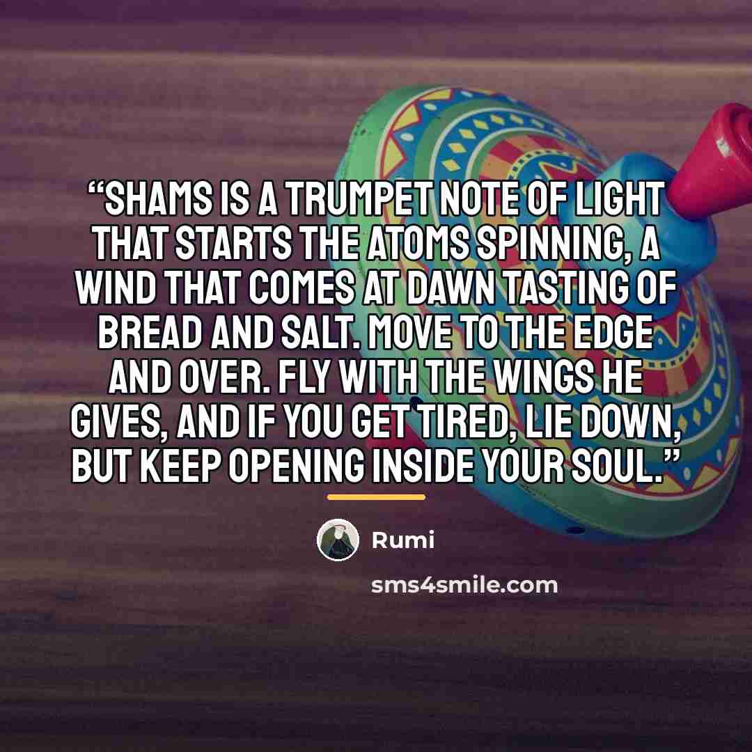 “Shams is a trumpet note of light that starts the atoms spinning, a wind that comes at dawn tasting of bread and salt. Move to the edge and over. Fly with the wings he gives, and if you get tired, lie down, but keep opening inside your soul.” quote by Rumi