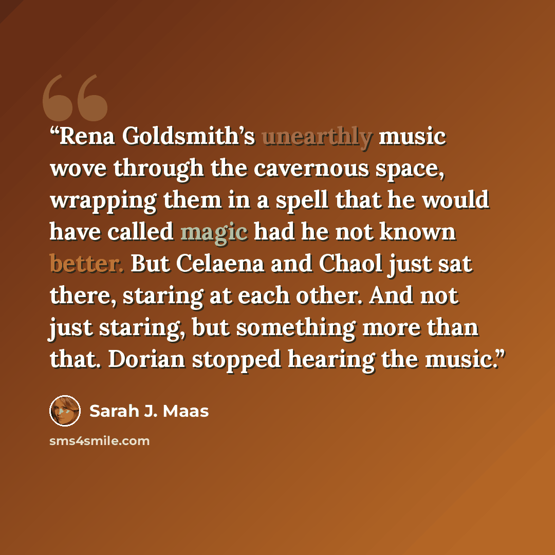 “Rena Goldsmith’s unearthly music wove through the cavernous space, wrapping them in a spell that he would have called magic had he not known better. But Celaena and Chaol just sat there, staring at each other. And not just staring, but something more than that. Dorian stopped hearing the music.” quote by Sarah J. Maas