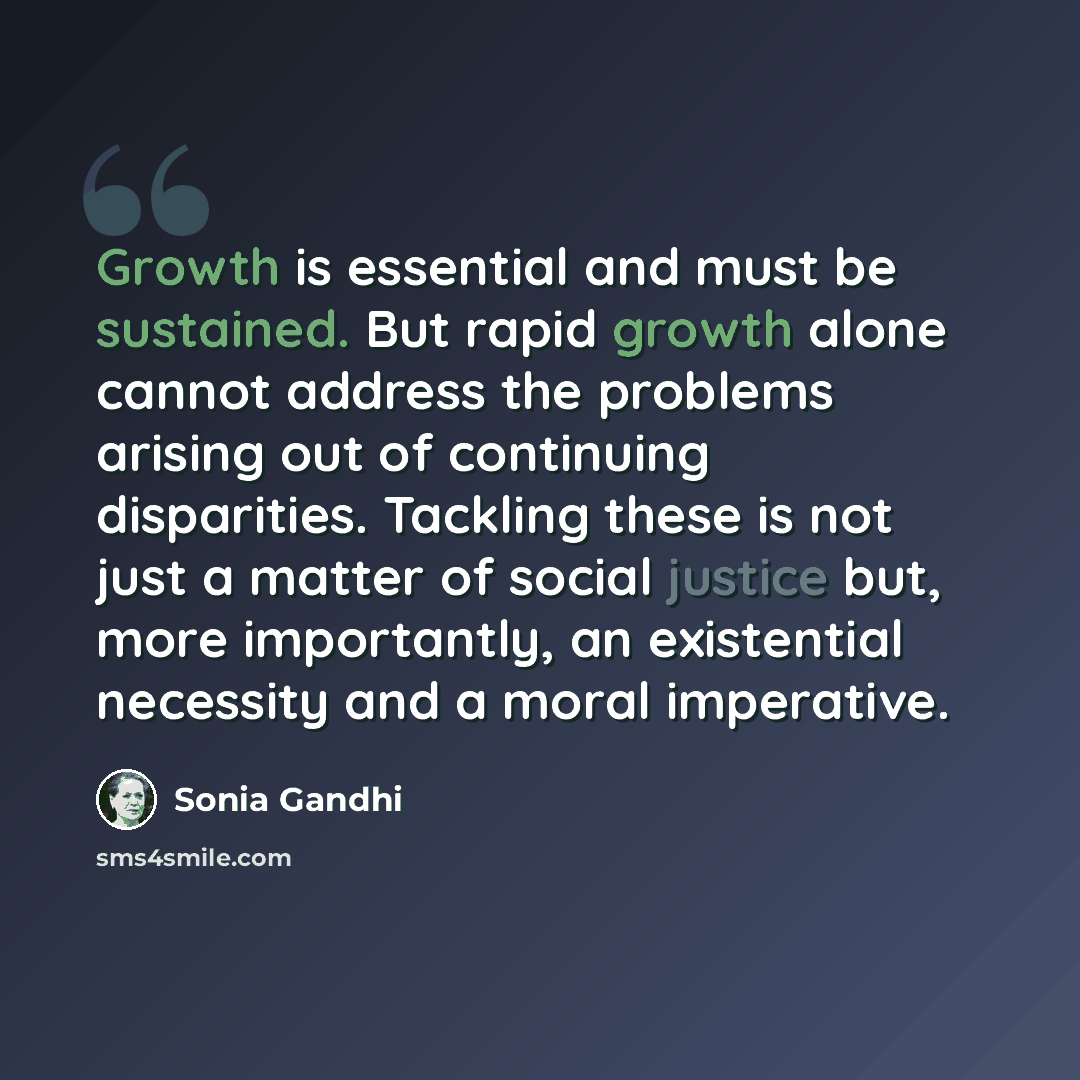 “Growth is essential and must be sustained. But rapid growth alone cannot address the problems arising out of continuing disparities. Tackling these is not just a matter of social justice but, more importantly, an existential necessity and a moral imperative.” quote by Sonia Gandhi