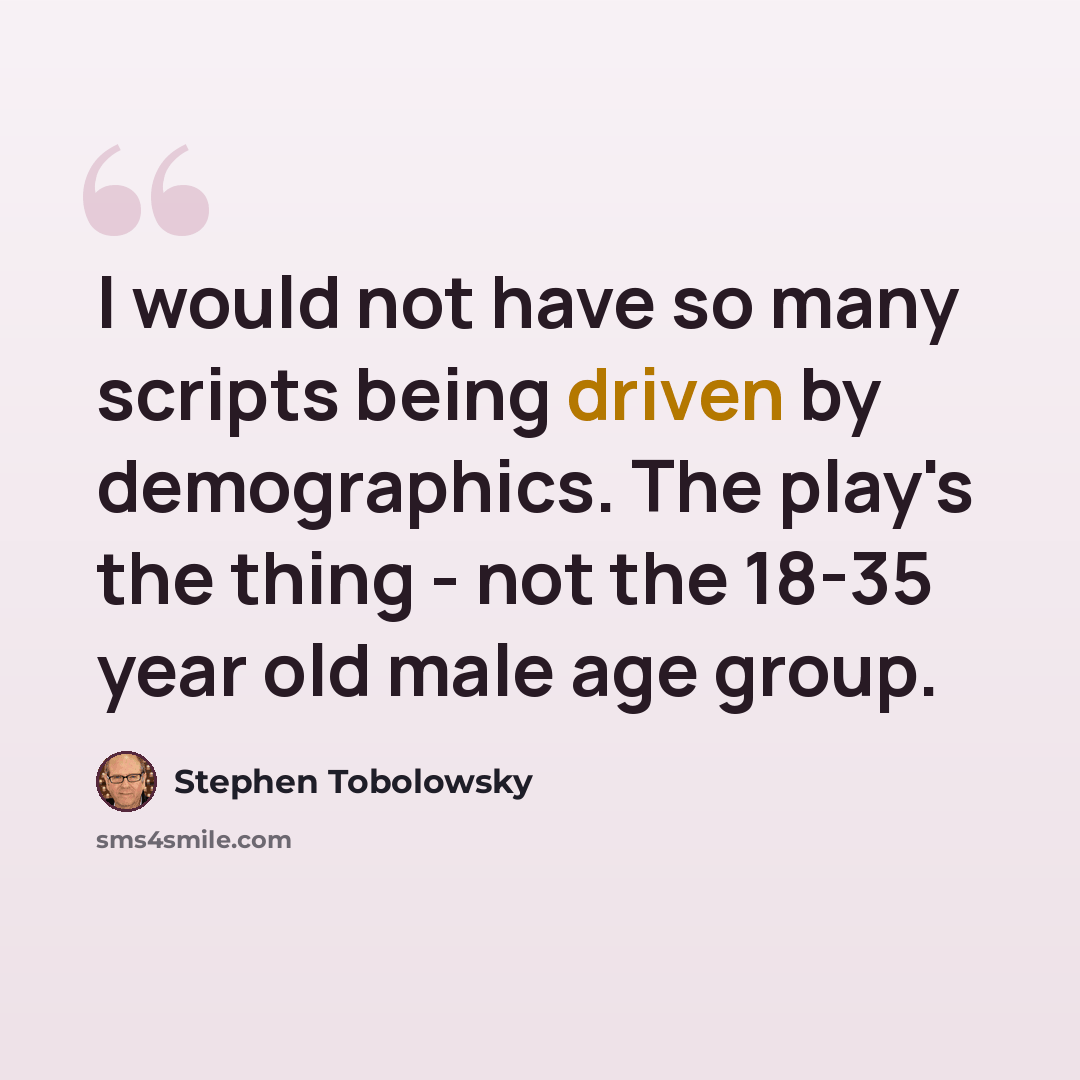“I would not have so many scripts being driven by demographics. The play's the thing - not the 18-35 year old male age group.” quote by Stephen Tobolowsky