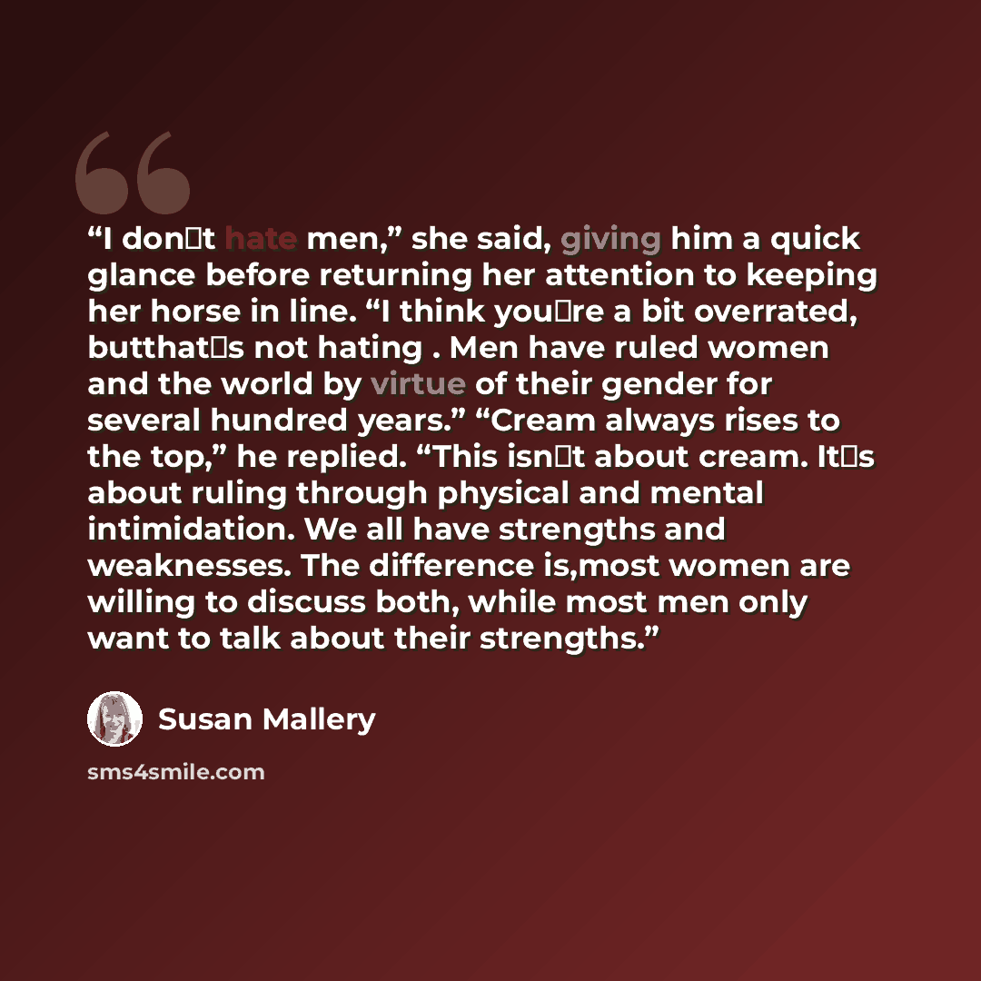“I don‟t hate men,” she said, giving him a quick glance before returning her attention to keeping her horse in line. “I think you‟re a bit overrated, butthat‟s not hating . Men have ruled women and the world by virtue of their gender for several hundred years.” “Cream always rises to the top,” he…” quote by Susan Mallery