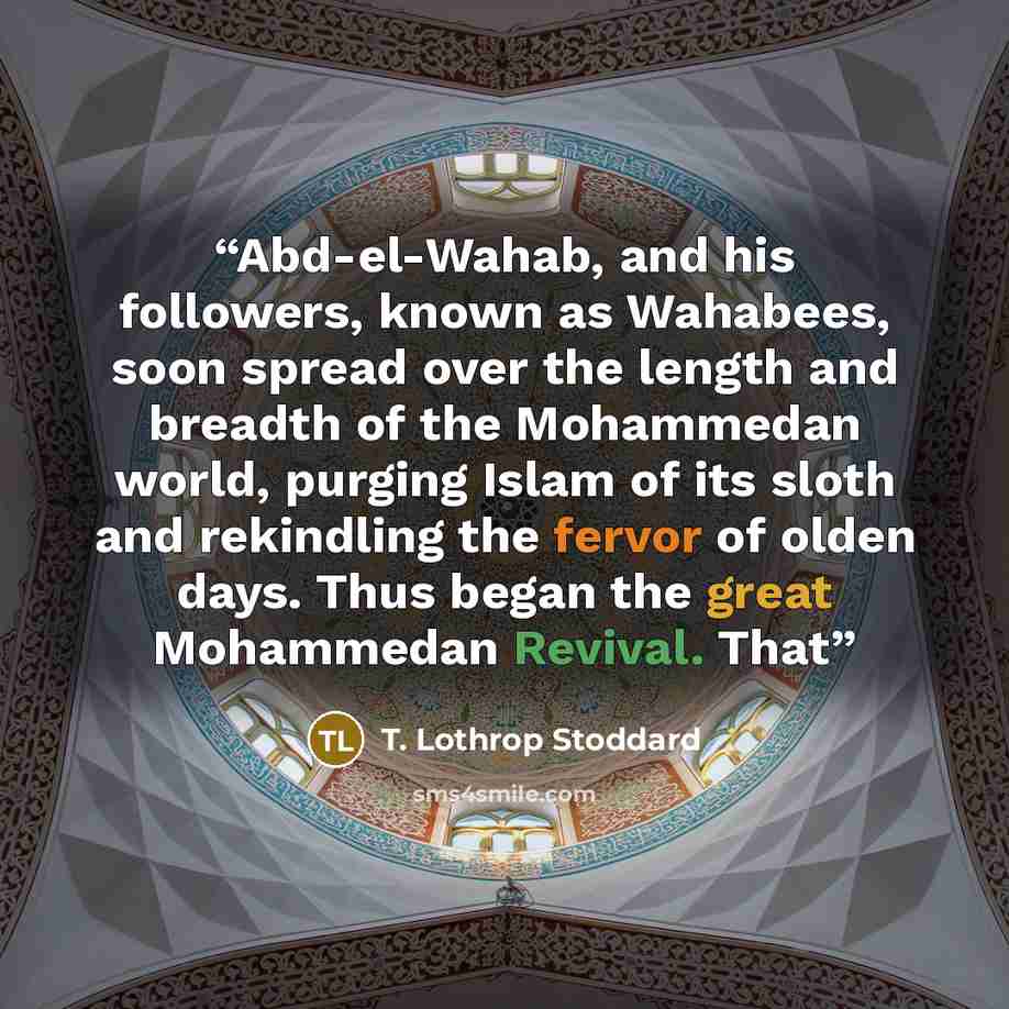 “Abd-el-Wahab, and his followers, known as Wahabees, soon spread over the length and breadth of the Mohammedan world, purging Islam of its sloth and rekindling the fervor of olden days. Thus began the great Mohammedan Revival. That” quote by T. Lothrop Stoddard