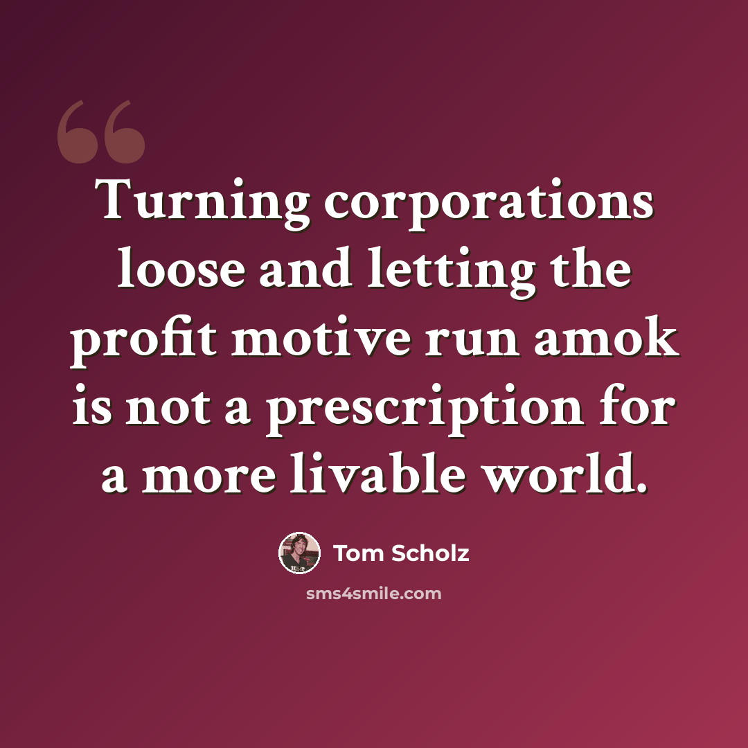 “Turning corporations loose and letting the profit motive run amok is not a prescription for a more livable world.” quote by Tom Scholz