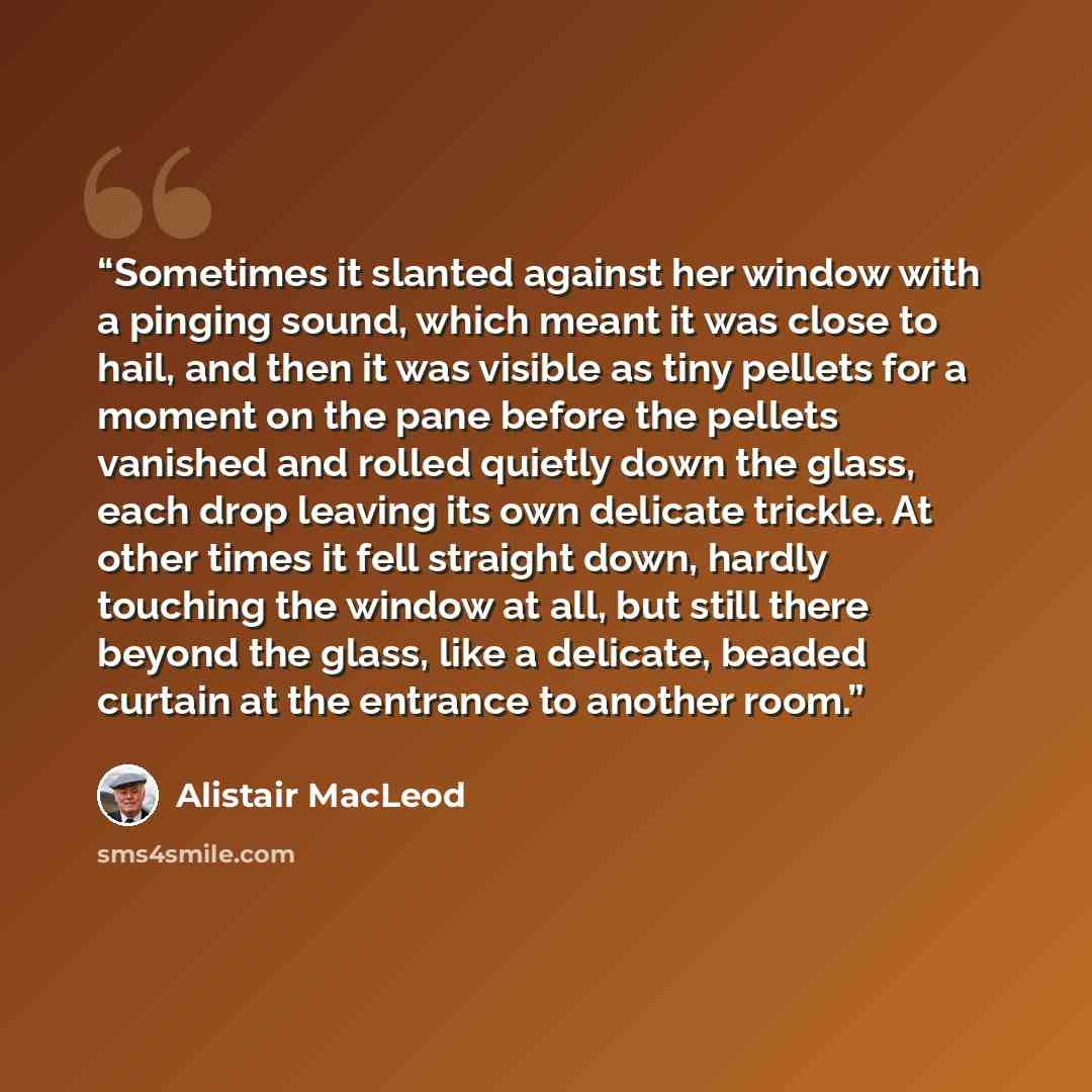 “Sometimes it slanted against her window with a pinging sound, which meant it was close to hail, and then it was visible as tiny pellets for a moment on the pane before the pellets vanished and rolled quietly down the glass, each drop leaving its own delicate trickle. At other times it fell…” quote by Alistair MacLeod