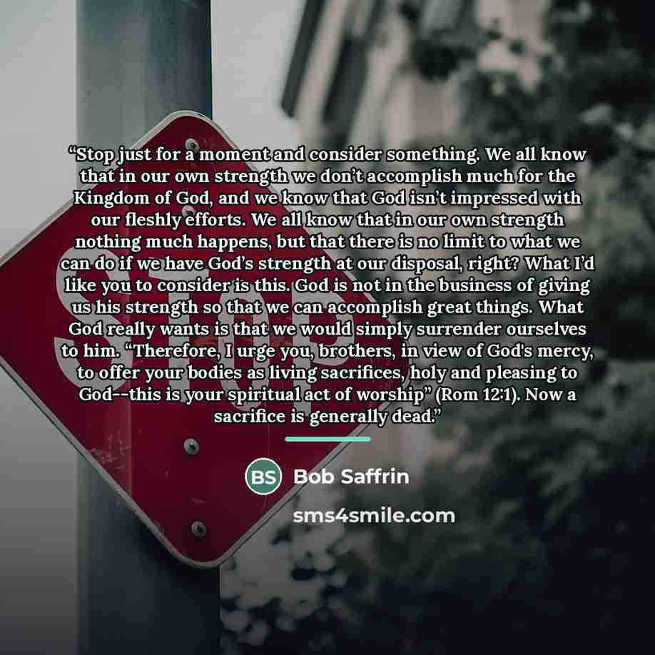 “Stop just for a moment and consider something. We all know that in our own strength we don’t accomplish much for the Kingdom of God, and we know that God isn’t impressed with our fleshly efforts. We all know that in our own strength nothing much happens, but that there is no limit to what we can…” quote by Bob Saffrin