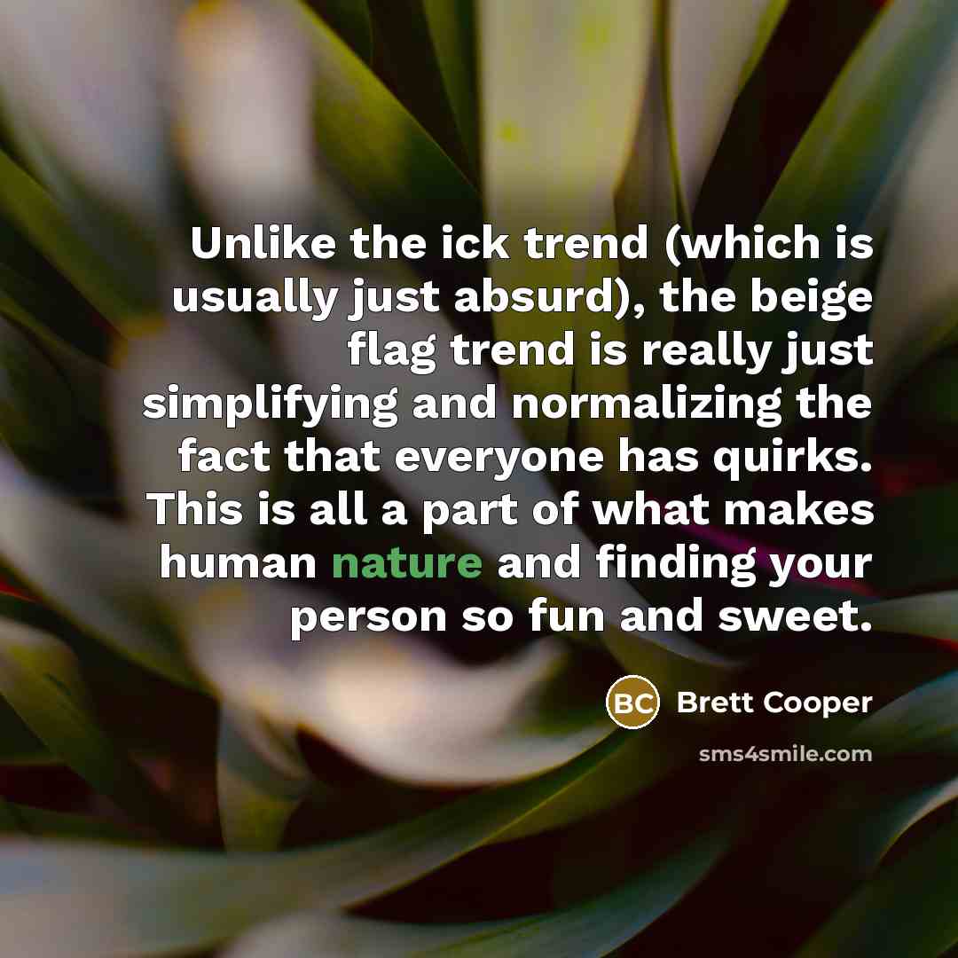 “Unlike the ick trend (which is usually just absurd), the beige flag trend is really just simplifying and normalizing the fact that everyone has quirks. This is all a part of what makes human nature and finding your person so fun and sweet.” quote by Brett Cooper