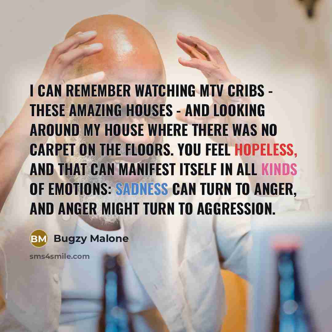“I can remember watching MTV Cribs - these amazing houses - and looking around my house where there was no carpet on the floors. You feel hopeless, and that can manifest itself in all kinds of emotions: sadness can turn to anger, and anger might turn to aggression.” quote by Bugzy Malone