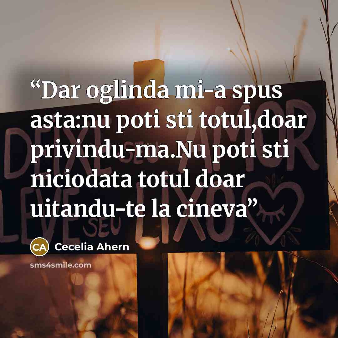 “Dar oglinda mi-a spus asta:nu poti sti totul,doar privindu-ma.Nu poti sti niciodata totul doar uitandu-te la cineva” quote by Cecelia Ahern