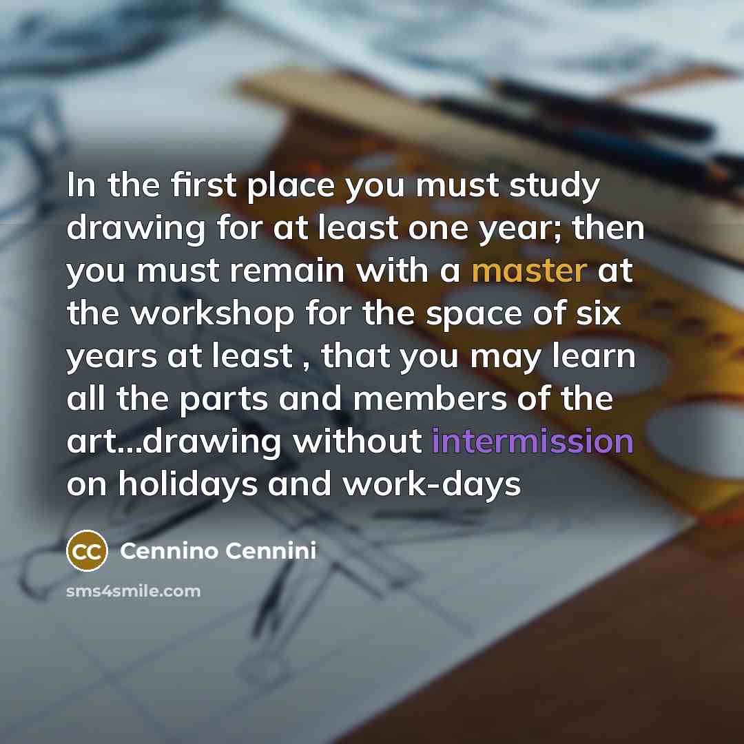 “In the first place you must study drawing for at least one year; then you must remain with a master at the workshop for the space of six years at least , that you may learn all the parts and members of the art...drawing without intermission on holidays and work-days” quote by Cennino Cennini