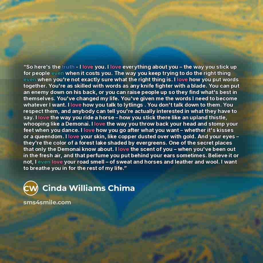 “So here's the truth - I love you. I love everything about you – the way you stick up for people even when it costs you. The way you keep trying to do the right thing even when you're not exactly sure what the right thing is. I love how you put words together. You're as skilled with words as any…” quote by Cinda Williams Chima