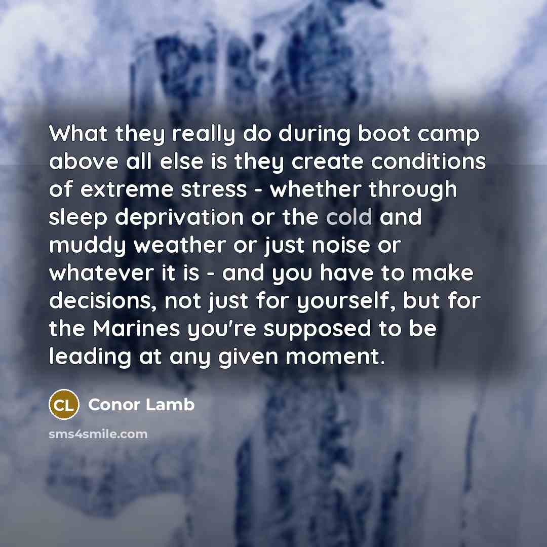 “What they really do during boot camp above all else is they create conditions of extreme stress - whether through sleep deprivation or the cold and muddy weather or just noise or whatever it is - and you have to make decisions, not just for yourself, but for the Marines you're supposed to be…” quote by Conor Lamb
