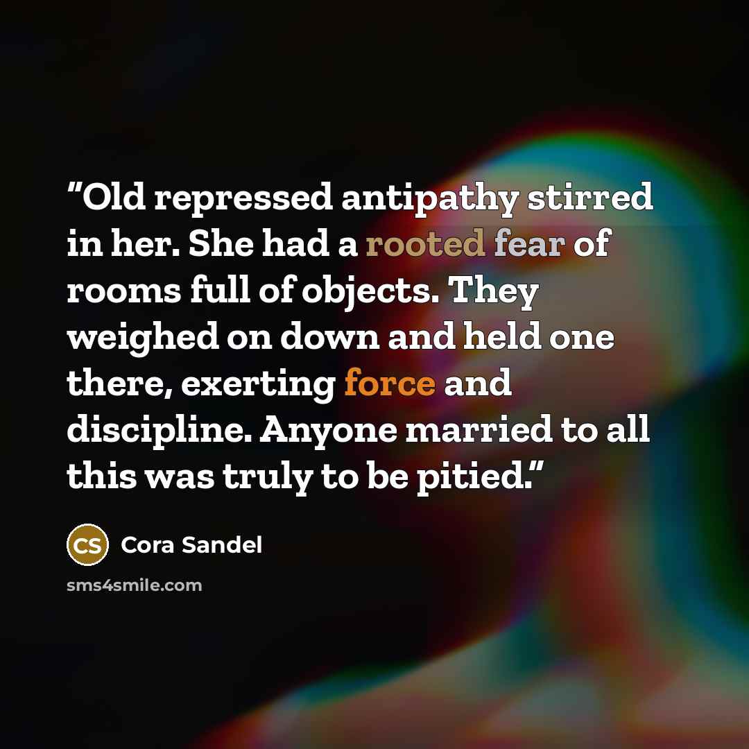 “Old repressed antipathy stirred in her. She had a rooted fear of rooms full of objects. They weighed on down and held one there, exerting force and discipline. Anyone married to all this was truly to be pitied.” quote by Cora Sandel