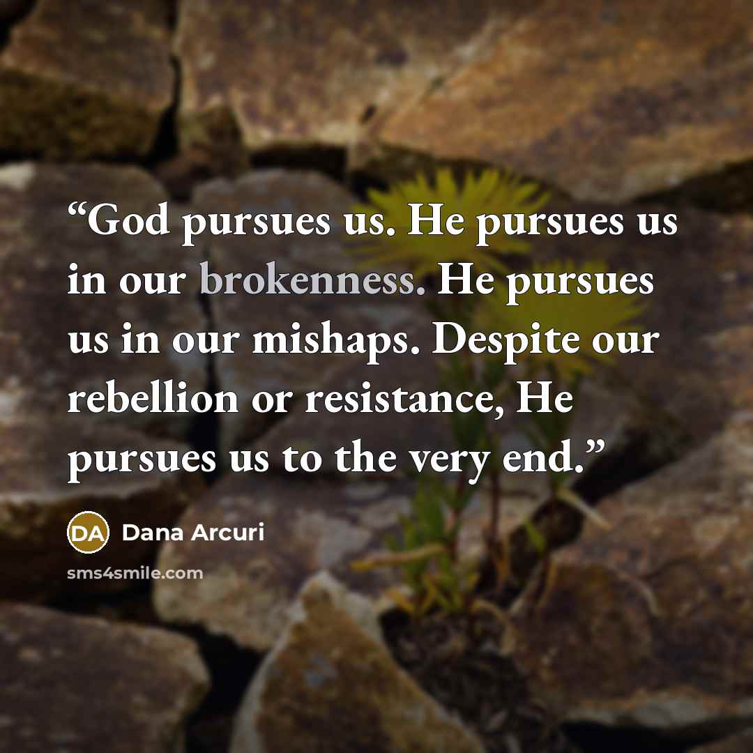 “God pursues us. He pursues us in our brokenness. He pursues us in our mishaps. Despite our rebellion or resistance, He pursues us to the very end.” quote by Dana Arcuri