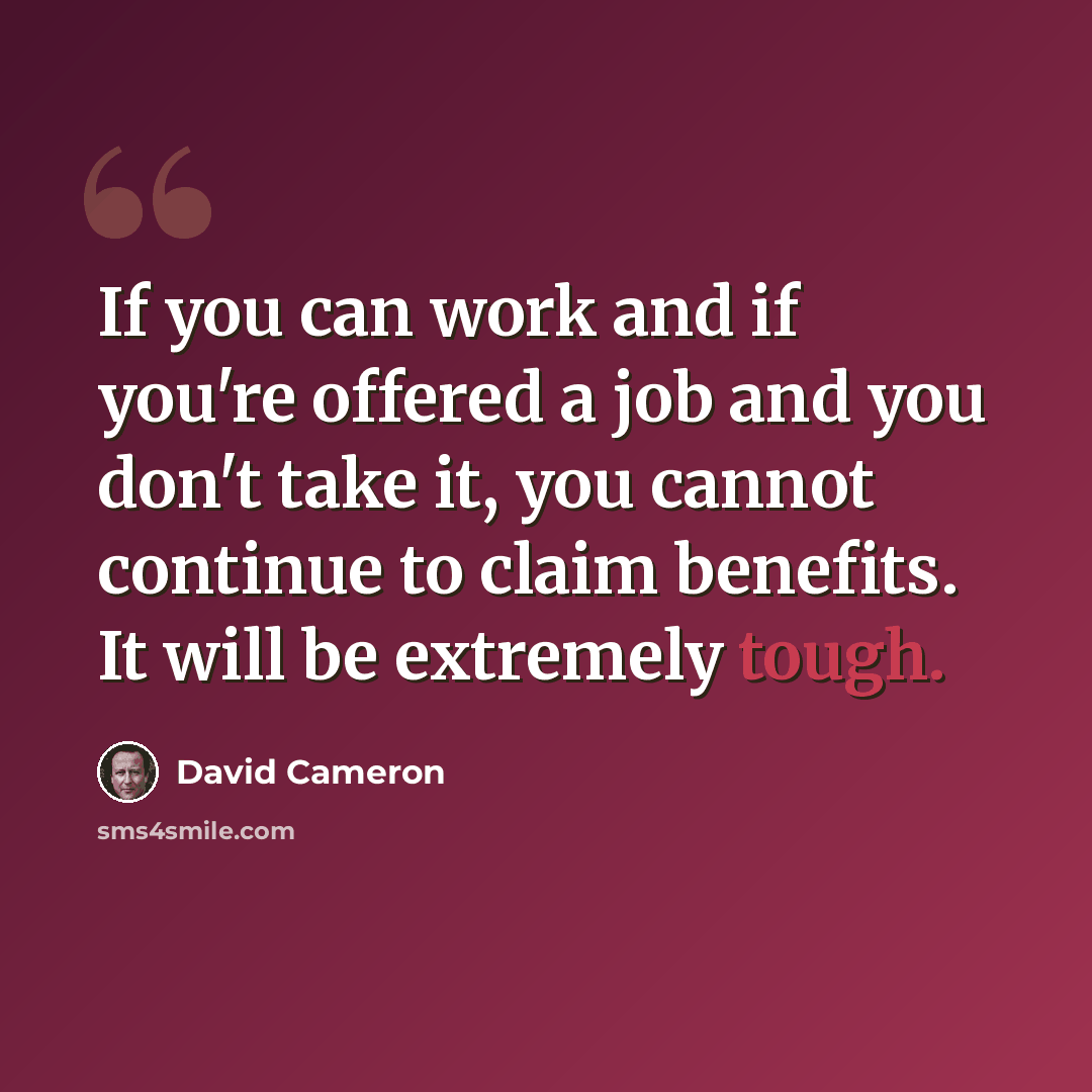 “If you can work and if you're offered a job and you don't take it, you cannot continue to claim benefits. It will be extremely tough.” quote by David Cameron