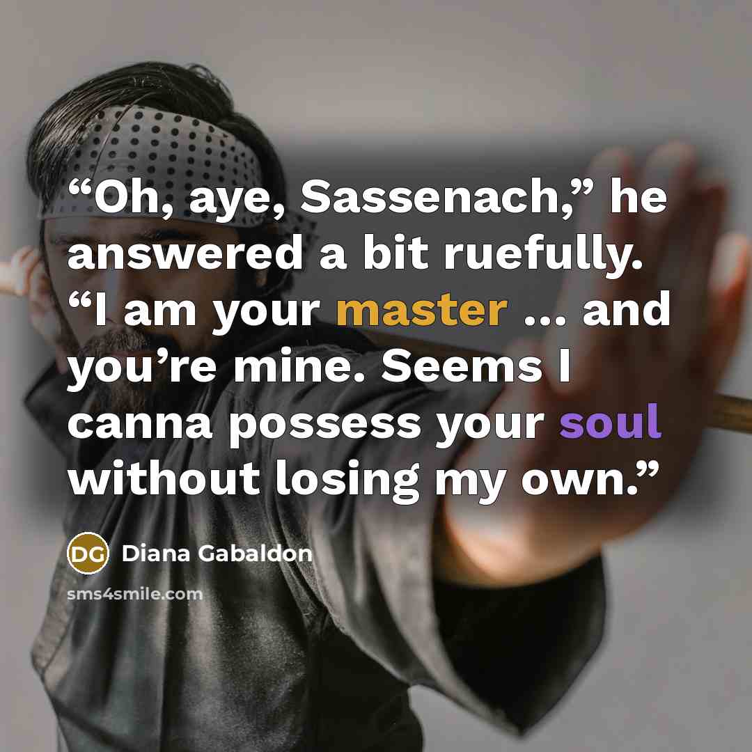 “Oh, aye, Sassenach,” he answered a bit ruefully. “I am your master … and you’re mine. Seems I canna possess your soul without losing my own.” quote by Diana Gabaldon