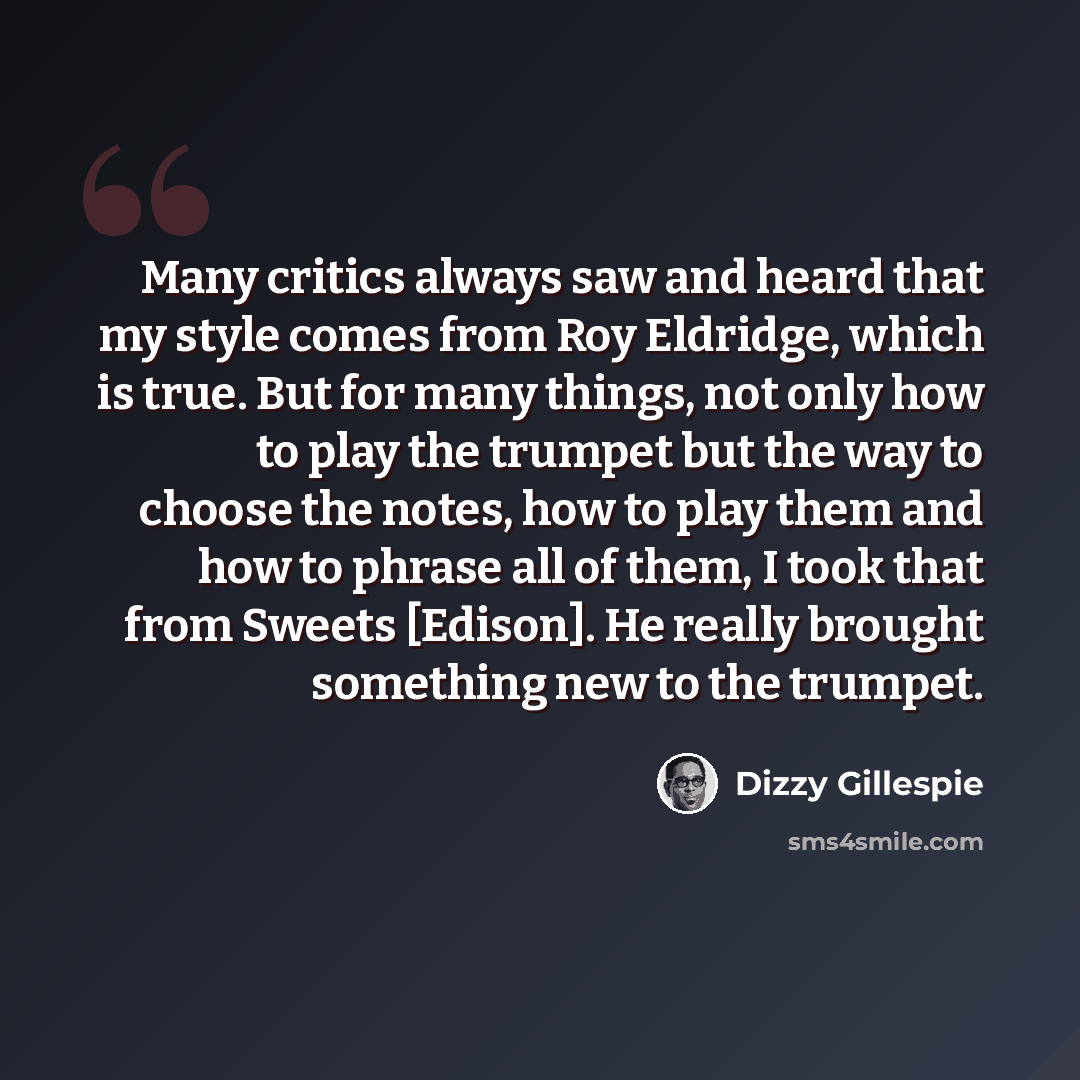 “Many critics always saw and heard that my style comes from Roy Eldridge, which is true. But for many things, not only how to play the trumpet but the way to choose the notes, how to play them and how to phrase all of them, I took that from Sweets [Edison]. He really brought something new to the…” quote by Dizzy Gillespie
