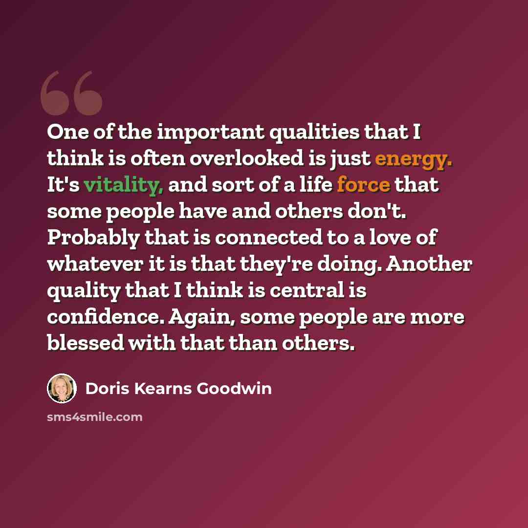 “One of the important qualities that I think is often overlooked is just energy. It's vitality, and sort of a life force that some people have and others don't. Probably that is connected to a love of whatever it is that they're doing. Another quality that I think is central is confidence. Again…” quote by Doris Kearns Goodwin